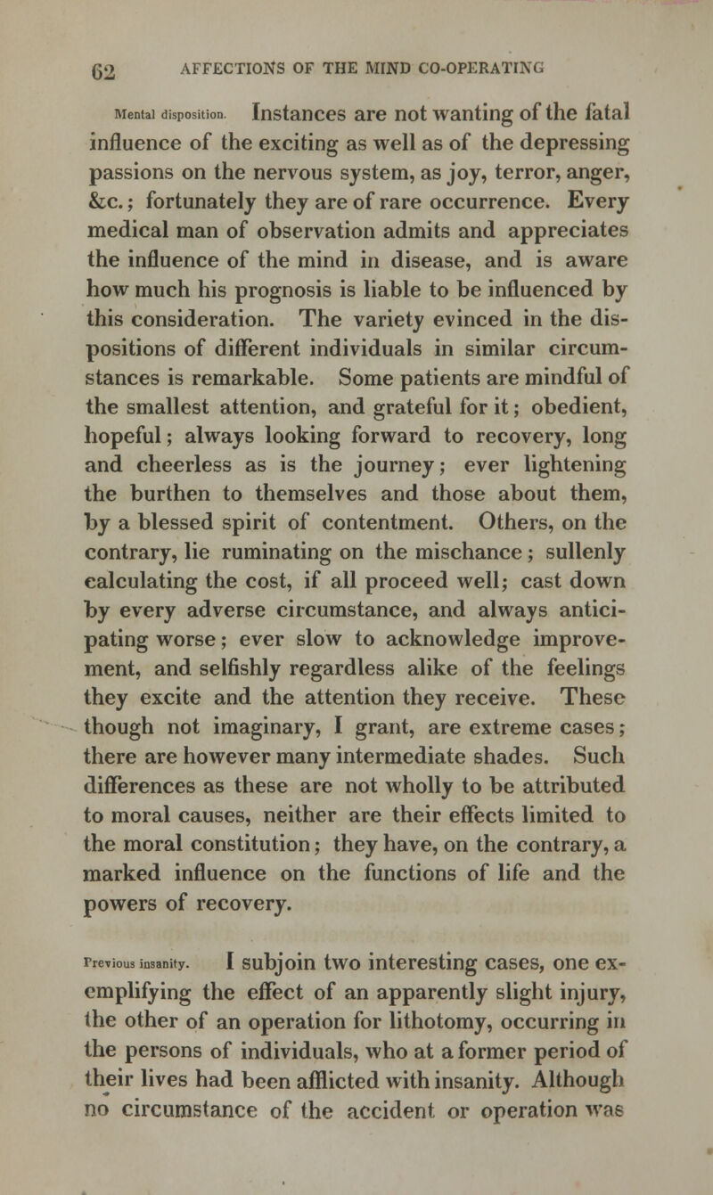 (J2 AFFECTIONS OF THE MIND CO-OPERATING Mental disposition. Instances are not wanting of the fatal influence of the exciting as well as of the depressing passions on the nervous system, as joy, terror, anger, &c.; fortunately they are of rare occurrence. Every medical man of observation admits and appreciates the influence of the mind in disease, and is aware how much his prognosis is liable to be influenced by this consideration. The variety evinced in the dis- positions of different individuals in similar circum- stances is remarkable. Some patients are mindful of the smallest attention, and grateful for it; obedient, hopeful; always looking forward to recovery, long and cheerless as is the journey; ever lightening the burthen to themselves and those about them, by a blessed spirit of contentment. Others, on the contrary, lie ruminating on the mischance; sullenly calculating the cost, if all proceed well; cast down by every adverse circumstance, and always antici- pating worse; ever slow to acknowledge improve- ment, and selfishly regardless alike of the feelings they excite and the attention they receive. These though not imaginary, I grant, are extreme cases; there are however many intermediate shades. Such differences as these are not wholly to be attributed to moral causes, neither are their effects limited to the moral constitution; they have, on the contrary, a marked influence on the functions of life and the powers of recovery. Previous insanity. I subjoin two interesting cases, one ex- emplifying the effect of an apparently slight injury, the other of an operation for lithotomy, occurring in the persons of individuals, who at a former period of their lives had been afflicted with insanity. Although no circumstance of the accident or operation wae