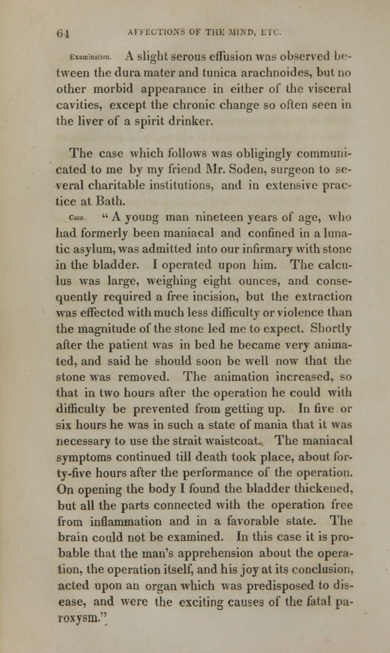 Examination. A slight serous effusion was observed be- tween the dura mater and tunica arachnoides, but no other morbid appearance in either of the visceral cavities, except the chronic change so often seen in the liver of a spirit drinker. The case which follows was obligingly communi- cated to me by my friend Mr. Soden, surgeon to se- veral charitable institutions, and in extensive prac- tice at Bath. case.  A young man nineteen years of age, who had formerly been maniacal and confined in a luna- tic asylum, was admitted into our infirmary with stone in the bladder. I operated upon him. The calcu- lus was large, weighing eight ounces, and conse- quently required a free incision, but the extraction was effected with much less difficulty or violence than the magnitude of the stone led me to expect. Shortly after the patient was in bed he became very anima- ted, and said he should soon be well now that the stone was removed. The animation increased, so that in two hours after the operation he could with difficulty be prevented from getting up. In five or six hours he was in such a state of mania that it was necessary to use the strait waistcoat. The maniacal symptoms continued till death took place, about for- ty-five hours after the performance of the operation. On opening the body I found the bladder thickened, but all the parts connected with the operation free from inflammation and in a favorable state. The brain could not be examined. In this case it is pro- bable that the man's apprehension about the opera- tion, the operation itself, and his joy at its conclusion, acted upon an organ which was predisposed to dis- ease, and were the exciting causes of the fatal pa- roxysm.''