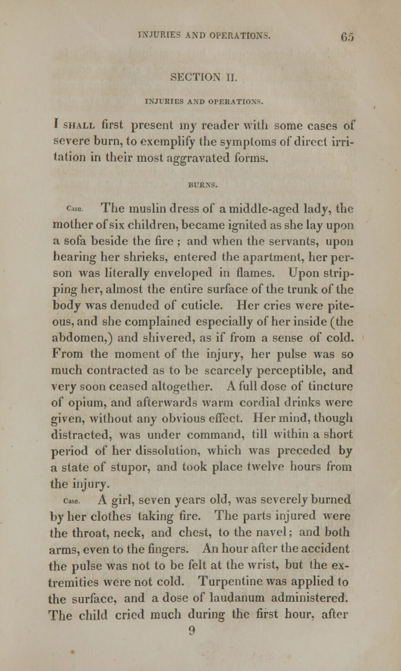 SECTION II. INJURIES AND OPERATIONS. I shall first present my reader with some cases of severe burn, to exemplify the symptoms of direct irri- tation in their most aggravated forms. BURNS. case. The muslin dress of a middle-aged lady, the mother of six children, became ignited as she lay upon a sofa beside the fire ; and when the servants, upon hearing her shrieks, entered the apartment, her per- son was literally enveloped in flames. Upon strip- ping her, almost the entire surface of the trunk of the body was denuded of cuticle. Her cries were pite- ous, and she complained especially of her inside (the abdomen,) and shivered, as if from a sense of cold. From the moment of the injury, her pulse was so much contracted as to be scarcely perceptible, and very soon ceased altogether. A full dose of tincture of opium, and afterwards warm cordial drinks were given, without any obvious effect. Her mind, though distracted, was under command, till within a short period of her dissolution, which was preceded by a state of stupor, and took place twelve hours from the injury. case. A girl, seven years old, was severely burned by her clothes taking fire. The parts injured were the throat, neck, and chest, to the navel; and both arms, even to the fingers. An hour after the accident the pulse was not to be felt at the wrist, but the ex- tremities were not cold. Turpentine was applied to the surface, and a dose of laudanum administered. The child cried much during the first hour, after 9