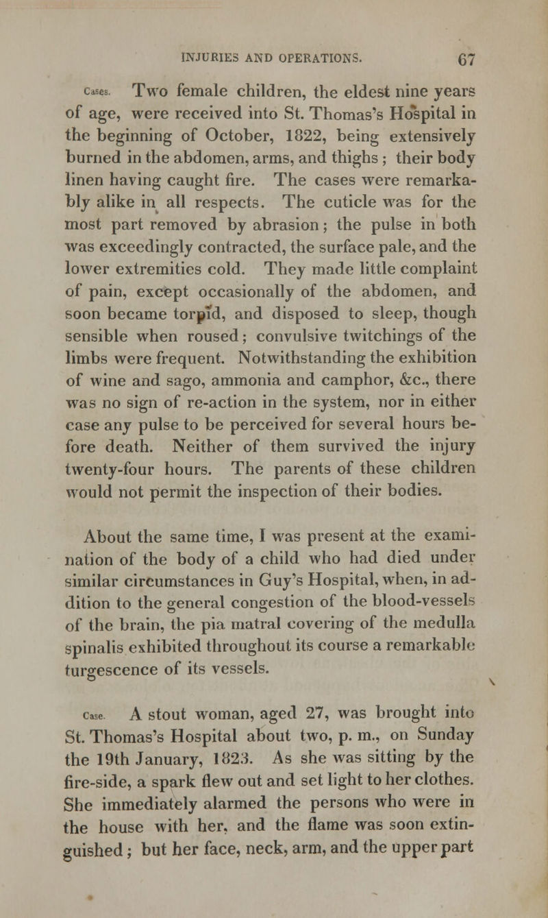 cases. Two female children, the eldest nine years of age, were received into St. Thomas's Ho*spital in the beginning of October, 1822, being extensively burned in the abdomen, arms, and thighs ; their body linen having caught fire. The cases were remarka- bly alike in all respects. The cuticle was for the most part removed by abrasion; the pulse in both was exceedingly contracted, the surface pale, and the lower extremities cold. They made little complaint of pain, except occasionally of the abdomen, and soon became torpid, and disposed to sleep, though sensible when roused; convulsive twitchings of the limbs were frequent. Notwithstanding the exhibition of wine and sago, ammonia and camphor, &c, there was no sign of re-action in the system, nor in either case any pulse to be perceived for several hours be- fore death. Neither of them survived the injury twenty-four hours. The parents of these children would not permit the inspection of their bodies. About the same time, I was present at the exami- nation of the body of a child who had died under similar circumstances in Guy's Hospital, when, in ad- dition to the general congestion of the blood-vessels of the brain, the pia matral covering of the medulla spinalis exhibited throughout its course a remarkable turgescence of its vessels. case A stout woman, aged 27, was brought into St. Thomas's Hospital about two, p. m., on Sunday the 19th January, 1823. As she was sitting by the fire-side, a spark flew out and set light to her clothes. She immediately alarmed the persons who were in the house with her, and the flame was soon extin- guished ; but her face, neck, arm, and the upper part