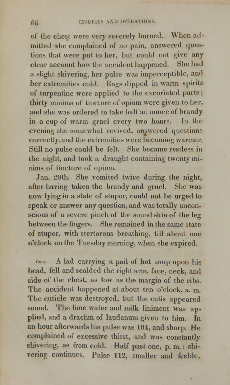 of the chest were very severely burned. When ad- mitted she complained of no pain, answered ques- tions that were put to her, but could not give any clear account how the accident happened. She had a slight shivering, her pulse was imperceptible, and her extremities cold. Rags dipped in warm spirits of turpentine were applied to the excoriated parts; thirty minims of tincture of opium were given to her, and she was ordered to take half an ounce of brandy in a cup of warm gruel every two hours. In the evening she somewhat revived, answered questions correctly, and the extremities were becoming warmer. Still no pulse could be felt. She became restless in the night, and took a draught containing twenty mi- nims of tincture of opium. Jan. 20th. She vomited twice during the night, after having taken the brandy and gruel. She was now lying in a state of stupor, could not be urged to speak or answer any question, and was totally uncon- scious of a severe pinch of the sound skin of the leg between the fingers. She remained in the same state of stupor, with stertorous breathing, till about one o'clock on the Tuesday morning, when she expired. case. A lad carrying a pail of hot soup upon his head, fell and scalded the right arm, face, neck, and side of the chest, as low as the margin of the ribs. The accident happened at about ten o'clock, a. m. The cuticle was destroyed, but the cutis appeared sound. The lime water and milk liniment was ap- plied, and a drachm of laudanum given to him. In an hour afterwards his pulse was 104, and sharp. He complained of excessive thirst, and was constantly shivering, as from cold. Half past one, p. m.: shi- vering continues. Pulse 112, smaller and feeble,