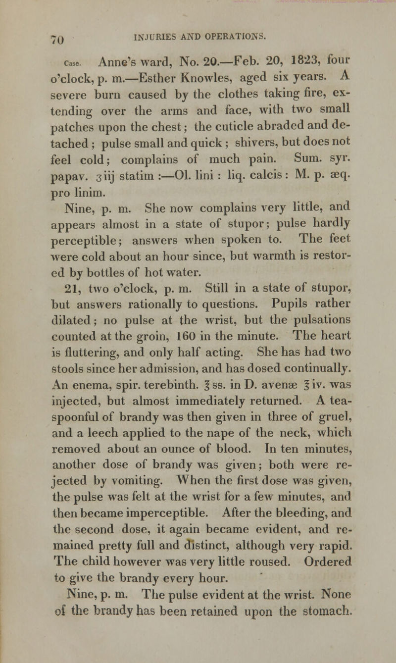 TO case. Anne's ward, No. 20.—Feb. 20, 1823, four o'clock, p. m.—Esther Knowles, aged six years. A severe burn caused by the clothes taking fire, ex- tending over the arms and face, with two small patches upon the chest; the cuticle abraded and de- tached ; pulse small and quick ; shivers, but does not feel cold; complains of much pain. Sum. syr. papav. 3iij statim :—01. lini : liq. calcis: M. p. aeq. pro linim. Nine, p. m. She now complains very little, and appears almost in a state of stupor; pulse hardly perceptible; answers when spoken to. The feet were cold about an hour since, but warmth is restor- ed by bottles of hot water. 21, two o'clock, p. m. Still in a state of stupor, but answers rationally to questions. Pupils rather dilated; no pulse at the wrist, but the pulsations counted at the groin, 160 in the minute. The heart is fluttering, and only half acting. She has had two stools since her admission, and has dosed continually. An enema, spir. terebinth. 1 ss. in D. avenae 1 iv. was injected, but almost immediately returned. A tea- spoonful of brandy was then given in three of gruel, and a leech applied to the nape of the neck, which removed about an ounce of blood. In ten minutes, another dose of brandy was given; both were re- jected by vomiting. When the first dose was given, the pulse was felt at the wrist for a few minutes, and then became imperceptible. After the bleeding, and the second dose, it again became evident, and re- mained pretty full and distinct, although very rapid. The child however was very little roused. Ordered to give the brandy every hour. Nine, p. m. The pulse evident at the wrist. None of the brandy has been retained upon the stomach.