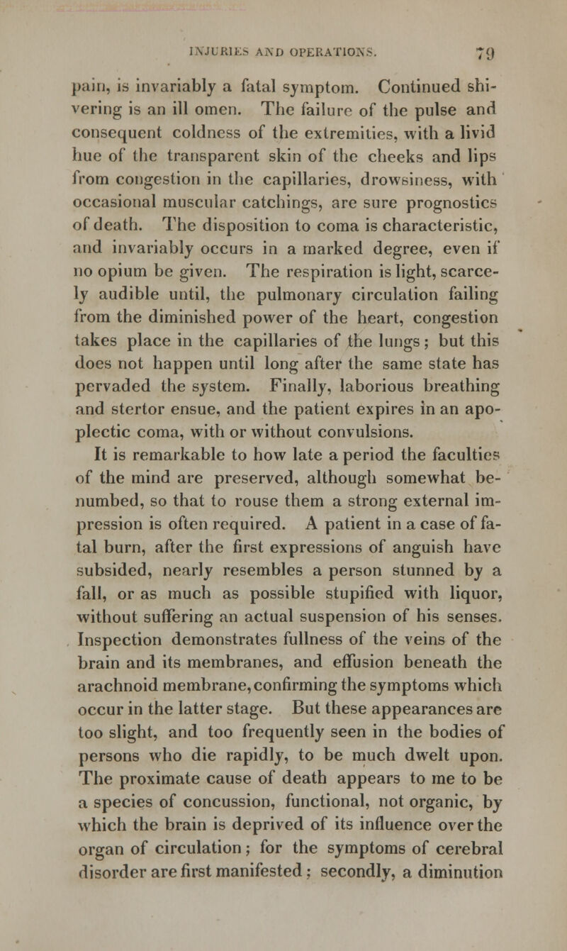 pain, is invariably a fatal symptom. Continued shi- vering is an ill omen. The failure of the pulse and consequent coldness of the extremities, with a livid hue of the transparent skin of the cheeks and lips from congestion in the capillaries, drowsiness, with occasional muscular catchings, are sure prognostics of death. The disposition to coma is characteristic, and invariably occurs in a marked degree, even if no opium be given. The respiration is light, scarce- ly audible until, the pulmonary circulation failing from the diminished power of the heart, congestion takes place in the capillaries of the lungs ; but this does not happen until long after the same state has pervaded the system. Finally, laborious breathing and stertor ensue, and the patient expires in an apo- plectic coma, with or without convulsions. It is remarkable to how late a period the faculties of the mind are preserved, although somewhat be- numbed, so that to rouse them a strong external im- pression is often required. A patient in a case of fa- tal burn, after the first expressions of anguish have subsided, nearly resembles a person stunned by a fall, or as much as possible stupified with liquor, without suffering an actual suspension of his senses. Inspection demonstrates fullness of the veins of the brain and its membranes, and effusion beneath the arachnoid membrane, confirming the symptoms which occur in the latter stage. But these appearances are too slight, and too frequently seen in the bodies of persons who die rapidly, to be much dwelt upon. The proximate cause of death appears to me to be a species of concussion, functional, not organic, by which the brain is deprived of its influence over the organ of circulation; for the symptoms of cerebral disorder are first manifested; secondly, a diminution