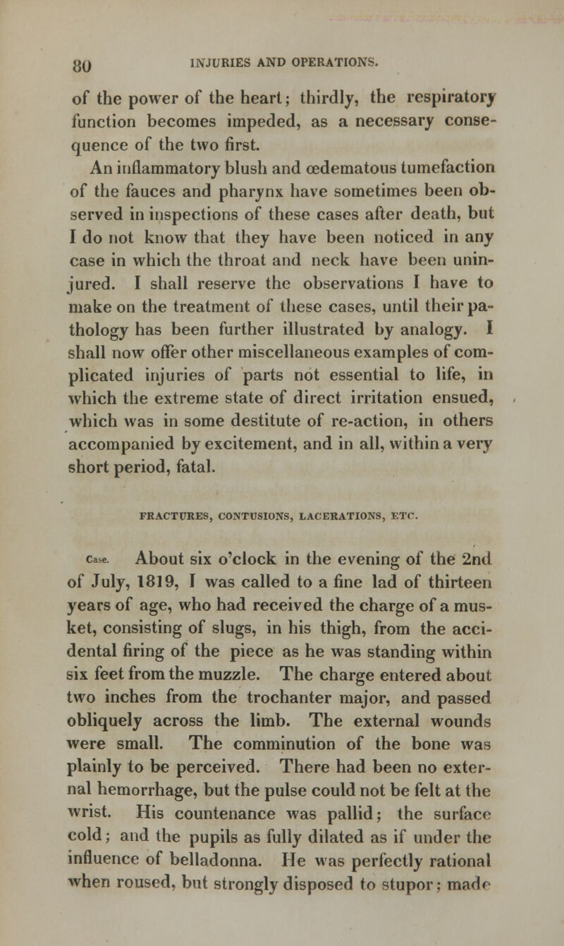 of the power of the heart; thirdly, the respiratory function becomes impeded, as a necessary conse- quence of the two first. An inflammatory blush and cedematous tumefaction of the fauces and pharynx have sometimes been ob- served in inspections of these cases after death, but I do not know that they have been noticed in any case in which the throat and neck have been unin- jured. I shall reserve the observations I have to make on the treatment of these cases, until their pa- thology has been further illustrated by analogy. I shall now offer other miscellaneous examples of com- plicated injuries of parts not essential to life, in which the extreme state of direct irritation ensued, which was in some destitute of re-action, in others accompanied by excitement, and in all, within a very short period, fatal. FRACTURES, CONTUSIONS, LACERATIONS, ETC. c«ae. About six o'clock in the evening of the 2nd of July, 1819, I was called to a fine lad of thirteen years of age, who had received the charge of a mus- ket, consisting of slugs, in his thigh, from the acci- dental firing of the piece as he was standing within six feet from the muzzle. The charge entered about two inches from the trochanter major, and passed obliquely across the limb. The external wounds were small. The comminution of the bone was plainly to be perceived. There had been no exter- nal hemorrhage, but the pulse could not be felt at the wrist. His countenance was pallid; the surface cold; and the pupils as fully dilated as if under the influence of belladonna. He was perfectly rational when roused, but strongly disposed to stupor; mad*