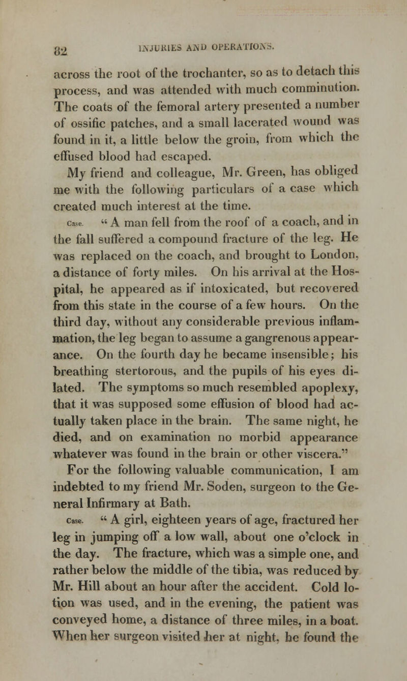 across the root of the trochanter, so as to detach this process, and was attended with much comminution. The coats of the femoral artery presented a number of ossific patches, and a small lacerated wound was found in it, a little below the groin, from which the effused blood had escaped. My friend and colleague, Mr. Green, has obliged me with the following particulars of a case which created much interest at the time. case « A man fell from the roof of a coach, and in the fall suffered a compound fracture of the leg. He was replaced on the coach, and brought to London, a distance of forty miles. On his arrival at the Hos- pital, he appeared as if intoxicated, but recovered from this state in the course of a few hours. On the third day, without any considerable previous inflam- mation, the leg began to assume a gangrenous appear- ance. On the fourth day he became insensible; his breathing stertorous, and the pupils of his eyes di- lated. The symptoms so much resembled apoplexy, that it was supposed some effusion of blood had ac- tually taken place in the brain. The same night, he died, and on examination no morbid appearance whatever was found in the brain or other viscera. For the following valuable communication, I am indebted to my friend Mr. Soden, surgeon to the Ge- neral Infirmary at Bath. case.  A girl, eighteen years of age, fractured her leg in jumping off a low wall, about one o'clock in the day. The fracture, which was a simple one, and rather below the middle of the tibia, was reduced by Mr. Hill about an hour after the accident. Cold lo- tion was used, and in the evening, the patient was conveyed home, a distance of three miles, in a boat. When her surgeon visited her at night, he found the
