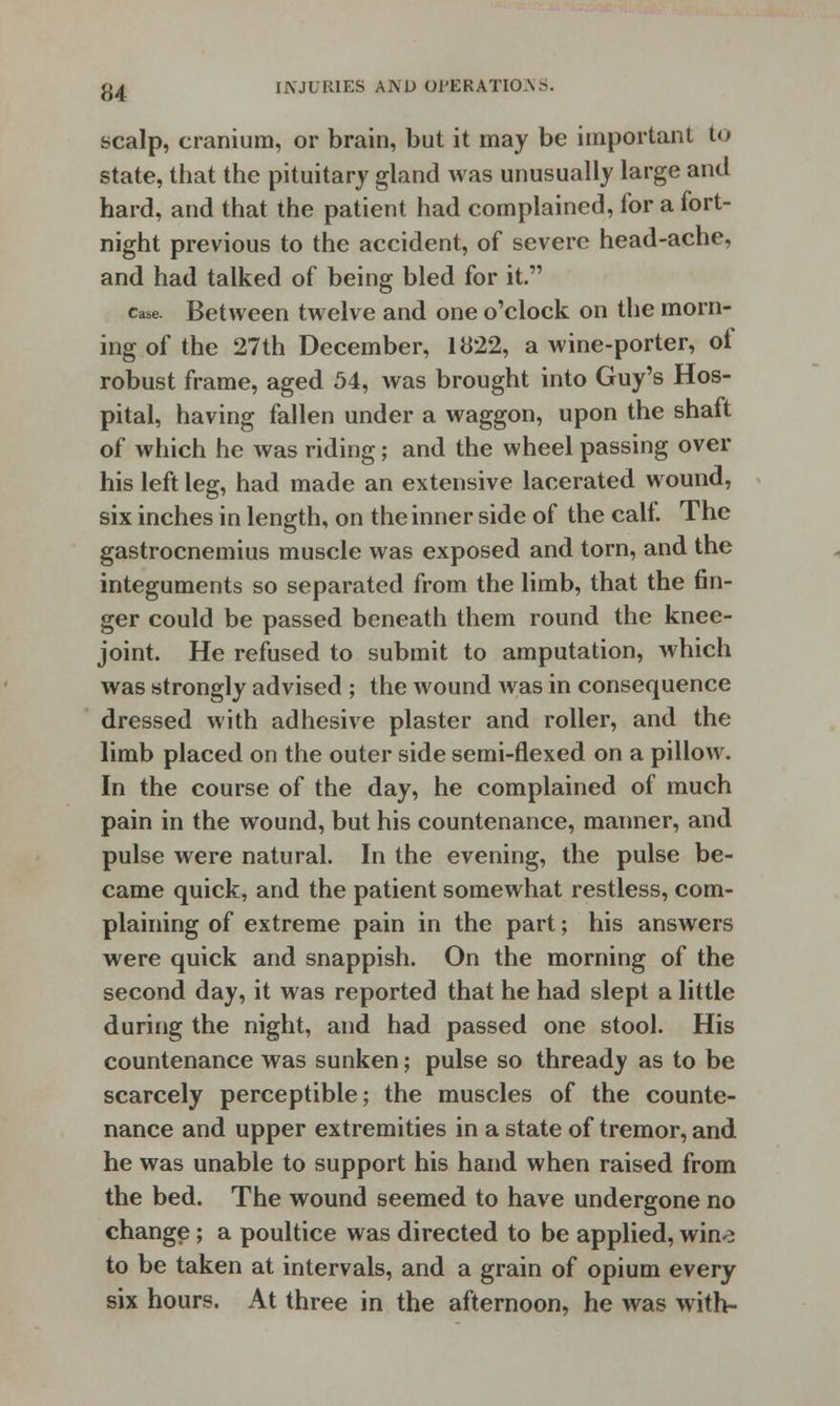 scalp, cranium, or brain, but it may be important to state, that the pituitary gland was unusually large and hard, and that the patient had complained, for a fort- night previous to the accident, of severe head-ache, and had talked of being bled for it. case. Between twelve and one o'clock on the morn- ing of the 27th December, 1822, a wine-porter, of robust frame, aged 54, was brought into Guy's Hos- pital, having fallen under a waggon, upon the shaft of which he was riding; and the wheel passing over his left leg, had made an extensive lacerated wound, six inches in length, on the inner side of the call. The gastrocnemius muscle was exposed and torn, and the integuments so separated from the limb, that the fin- ger could be passed beneath them round the knee- joint. He refused to submit to amputation, which was strongly advised ; the wound was in consequence dressed with adhesive plaster and roller, and the limb placed on the outer side semi-flexed on a pillow. In the course of the day, he complained of much pain in the wound, but his countenance, manner, and pulse were natural. In the evening, the pulse be- came quick, and the patient somewhat restless, com- plaining of extreme pain in the part; his answers were quick and snappish. On the morning of the second day, it was reported that he had slept a little during the night, and had passed one stool. His countenance was sunken; pulse so thready as to be scarcely perceptible; the muscles of the counte- nance and upper extremities in a state of tremor, and he was unable to support his hand when raised from the bed. The wound seemed to have undergone no change; a poultice was directed to be applied, win-} to be taken at intervals, and a grain of opium every six hours. At three in the afternoon, he was with-