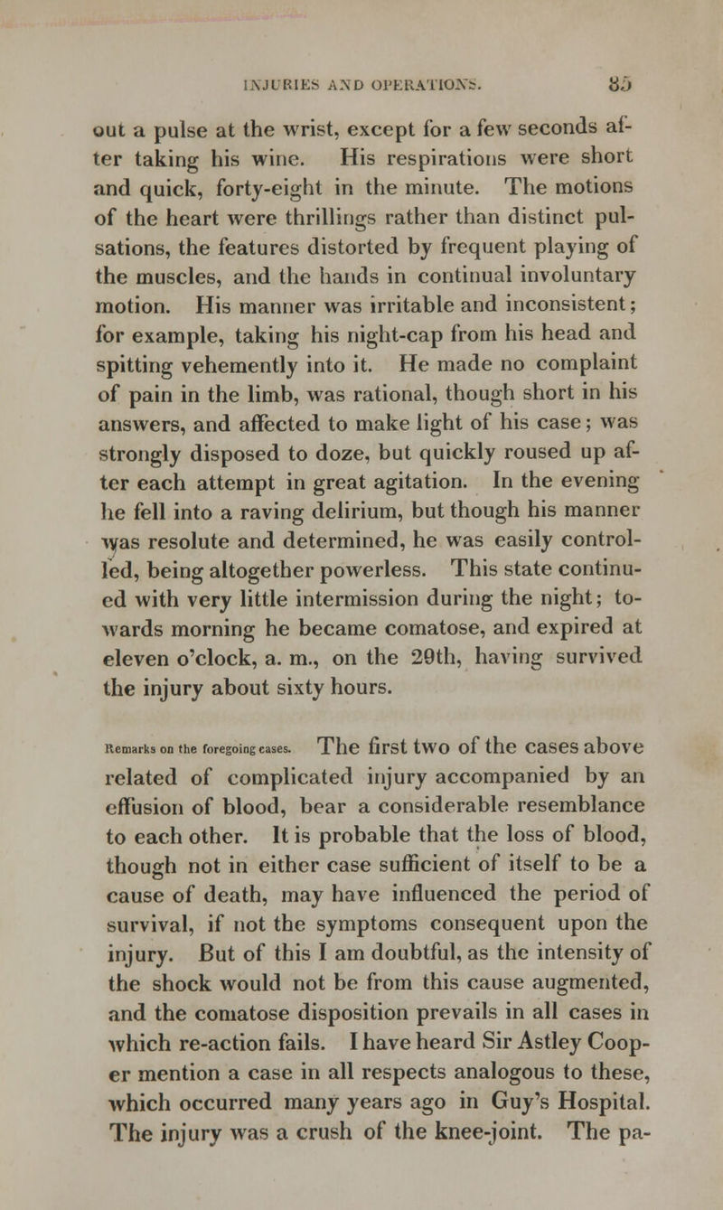 out a pulse at the wrist, except for a few seconds al- ter taking his wine. His respirations were short and quick, forty-eight in the minute. The motions of the heart were thrillings rather than distinct pul- sations, the features distorted by frequent playing of the muscles, and the hands in continual involuntary motion. His manner was irritable and inconsistent; for example, taking his night-cap from his head and spitting vehemently into it. He made no complaint of pain in the limb, was rational, though short in his answers, and affected to make light of his case; was strongly disposed to doze, but quickly roused up af- ter each attempt in great agitation. In the evening- he fell into a raving delirium, but though his manner \yas resolute and determined, he was easily control- led, being altogether powerless. This state continu- ed with very little intermission during the night; to- wards morning he became comatose, and expired at eleven o'clock, a. m., on the 29th, having survived the injury about sixty hours. Remarks on the foregoing cases. The first tWO of the CaSeS above related of complicated injury accompanied by an effusion of blood, bear a considerable resemblance to each other. It is probable that the loss of blood, though not in either case sufficient of itself to be a cause of death, may have influenced the period of survival, if not the symptoms consequent upon the injury. But of this I am doubtful, as the intensity of the shock would not be from this cause augmented, and the comatose disposition prevails in all cases in which re-action fails. I have heard Sir Astley Coop- er mention a case in all respects analogous to these, which occurred many years ago in Guy's Hospital. The injury was a crush of the knee-joint. The pa-