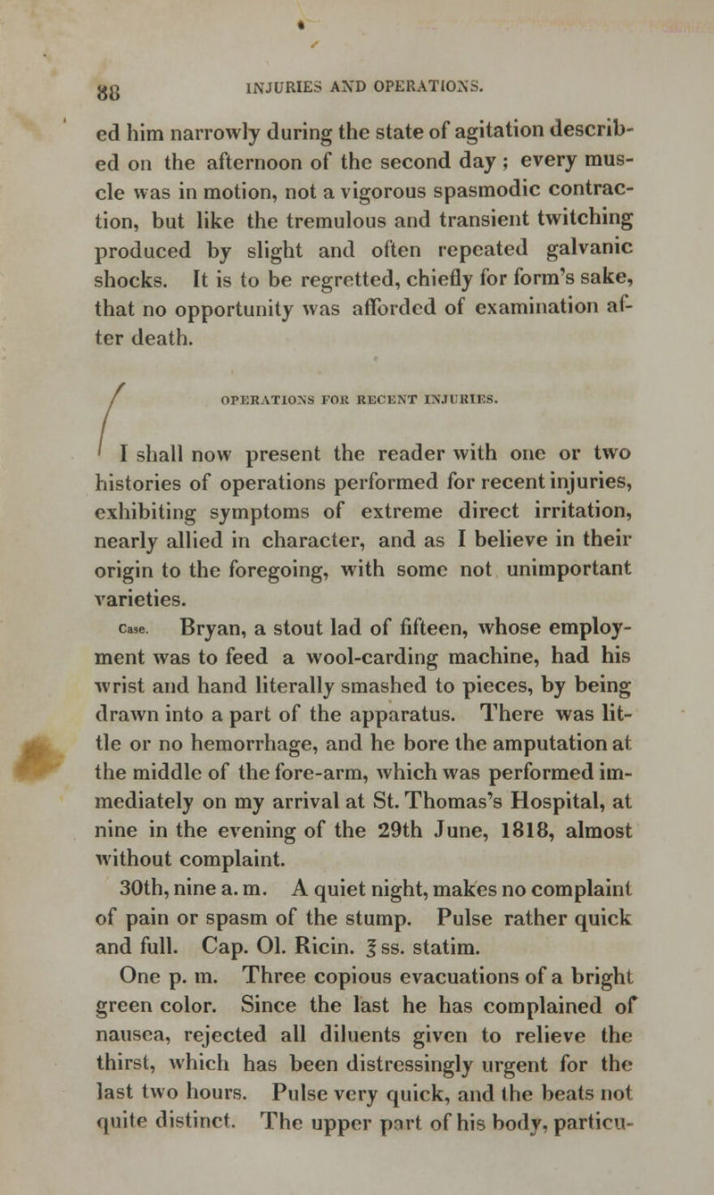 ed him narrowly during the state of agitation describ- ed on the afternoon of the second day ; every mus- cle was in motion, not a vigorous spasmodic contrac- tion, but like the tremulous and transient twitching produced by slight and often repeated galvanic shocks. It is to be regretted, chiefly for form's sake, that no opportunity was afforded of examination af- ter death. / OPERATIONS FOR RECENT INJURIES. ' I shall now present the reader with one or two histories of operations performed for recent injuries, exhibiting symptoms of extreme direct irritation, nearly allied in character, and as I believe in their origin to the foregoing, with some not unimportant varieties. case. Bryan, a stout lad of fifteen, whose employ- ment was to feed a wool-carding machine, had his wrist and hand literally smashed to pieces, by being drawn into a part of the apparatus. There was lit- tle or no hemorrhage, and he bore the amputation at the middle of the fore-arm, which was performed im- mediately on my arrival at St. Thomas's Hospital, at nine in the evening of the 29th June, 1818, almost without complaint. 30th, nine a. m. A quiet night, makes no complaint of pain or spasm of the stump. Pulse rather quick and full. Cap. 01. Ricin. f ss. statim. One p. m. Three copious evacuations of a bright green color. Since the last he has complained of nausea, rejected all diluents given to relieve the thirst, which has been distressingly urgent for the last two hours. Pulse very quick, and the beats not quite distinct. The upper port of his body, particu-