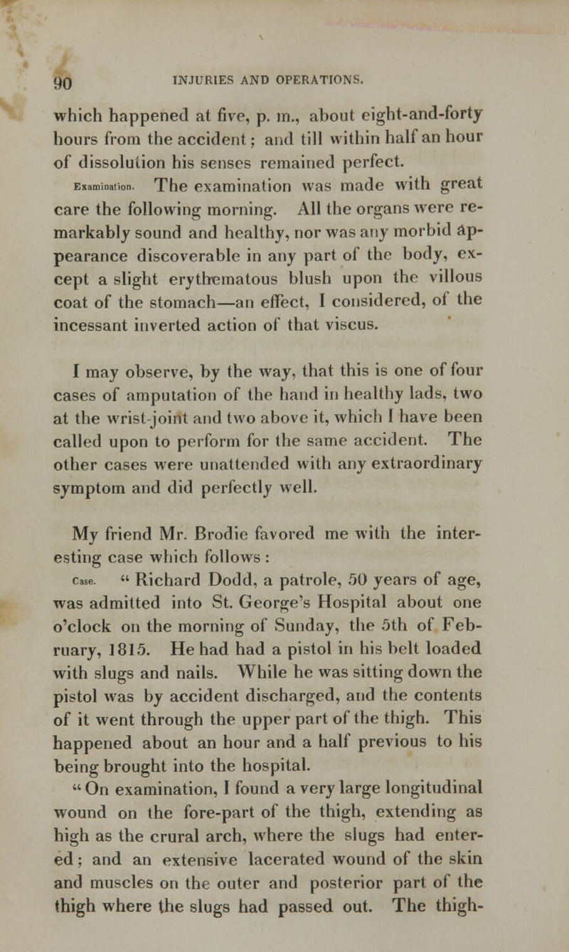 which happened at five, p. m., about eight-and-forty hours from the accident; and till within half an hour of dissolution his senses remained perfect. Examination. The examination was made with great care the following morning. All the organs were re- markably sound and healthy, nor was any morbid ap- pearance discoverable in any part of the body, ex- cept a slight erythematous blush upon the villous coat of the stomach—an effect, I considered, of the incessant inverted action of that viscus. I may observe, by the way, that this is one of four cases of amputation of the hand in healthy lads, two at the wrist joint and two above it, which I have been called upon to perform for the same accident. The other cases were unattended with any extraordinary symptom and did perfectly well. My friend Mr. Brodie favored me with the inter- esting case which follows : case.  Richard Dodd, a patrole, 50 years of age, was admitted into St. George's Hospital about one o'clock on the morning of Sunday, the 5th of Feb- ruary, 1815. He had had a pistol in his belt loaded with slugs and nails. While he was sitting down the pistol was by accident discharged, and the contents of it went through the upper part of the thigh. This happened about an hour and a half previous to his being brought into the hospital.  On examination, I found a very large longitudinal wound on the fore-part of the thigh, extending as high as the crural arch, where the slugs had enter- ed ; and an extensive lacerated wound of the skin and muscles on the outer and posterior part of the thigh where the slugs had passed out. The thigh-