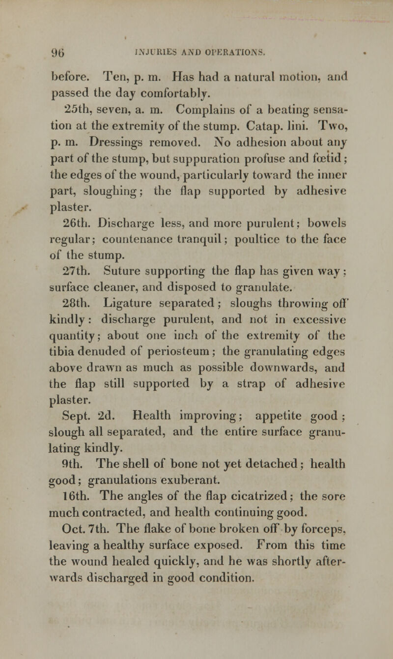 before. Ten, p. m. Has had a natural motion, and passed the day comfortably. 25th, seven, a. m. Complains of a beating sensa- tion at the extremity of the stump. Catap. lini. Two, p. m. Dressings removed. No adhesion about any part of the stump, but suppuration profuse and foetid; the edges of the wound, particularly toward the inner part, sloughing; the flap supported by adhesive plaster. 26th. Discharge less, and more purulent; bowels regular; countenance tranquil; poultice to the face of the stump. 27th. Suture supporting the flap has given way ; surface cleaner, and disposed to granulate. 28th. Ligature separated ; sloughs throwing oft' kindly: discharge purulent, and not in excessive quantity; about one inch of the extremity of the tibia denuded of periosteum; the granulating edges above drawn as much as possible downwards, and the flap still supported by a strap of adhesive plaster. Sept. 2d. Health improving; appetite good ; slough all separated, and the entire surface granu- lating kindly. 9th. The shell of bone not yet detached; health good; granulations exuberant. 16th. The angles of the flap cicatrized; the sore much contracted, and health continuing good. Oct. 7th. The flake of bone broken off* by forceps, leaving a healthy surface exposed. From this time the wound healed quickly, and he was shortly after- wards discharged in good condition.