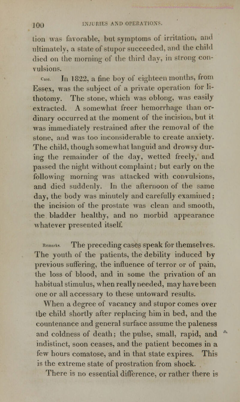 tion was favorable, but symptoms of irritation, ami ultimately, a state of stupor succeeded, and the child died on the morning of the third day, in strong con- vulsions. case. In 1822, a fine boy of eighteen months, from Essex, was the subject of a private operation for li- thotomy. The stone, which was oblong, was easily extracted. A somewhat freer hemorrhage than or- dinary occurred at the moment of the incision, but it was immediately restrained after the removal of the stone, and was too inconsiderable to create anxiety. The child, though somewhat languid and drowsy dur- ing the remainder of the day, wetted freely, and passed the night without complaint; but early on the following morning was attacked with convulsions, and died suddenly. In the afternoon of the same day, the body was minutely and carefully examined; the incision of the prostate was clean and smooth, the bladder healthy, and no morbid appearance whatever presented itself. Remarks. The preceding cases speak for themselves. The youth of the patients, the debility induced by previous suffering, the influence of terror or of pain, the loss of blood, and in some the privation of an habitual stimulus, when really needed, may have been one or all accessary to these untoward results. When a degree of vacancy and stupor comes over the child shortly after replacing him in bed, and the countenance and general surface assume the paleness and coldness of death; the pulse, small, rapid, and indistinct, soon ceases, and the patient becomes in a few hours comatose, and in that state expires. This is the extreme state of prostration from shock. . There is no essential difference, or rather there is