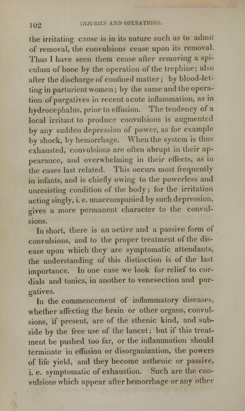 the irritating cause is in its nature sucli as to admit of removal, the convulsions cease upon its removal. Thus I have seen them cease after removing a spi- culum of bone by the operation of the trephine; also after the discharge of confined matter; by blood-let- ting in parturient women; by the same and the opera- tion of purgatives in recent acute inflammation, as in hydrocephalus, prior to effusion. The tendency of a local irritant to produce convulsions is augmented by any sudden depression of power, as for example by shock, by hemorrhage. When the system is thus exhausted, convulsions are often abrupt in their ap- pearance, and overwhelming in their effects, as in the cases last related. This occurs most frequently in infants, and is chiefly owing to the powerless and unresisting condition of the body; for the irritation acting singly, i. e. unaccompanied by such depression, wives a more permanent character to the convul- sions. In short, there is an active and a passive form of convulsions, and to the proper treatment of the dis- ease upon which they are symptomatic attendants, the understanding of this distinction is of the last importance. In one case we look for relief to cor- dials and tonics, in another to venesection and pur- gatives. In the commencement of inflammatory diseases, whether affecting the brain or other organs, convul- sions, if present, are of the sthenic kind, and sub- side by the free use of the lancet; but if this treat- ment be pushed too far, or the inflammation should terminate in effusion or disorganization, the powers of life yield, and they become asthenic or passive, i. e. symptomatic of exhaustion. Such are the con- vulsions which appear after hemorrhage or any other