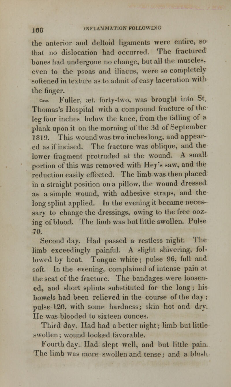 the anterior and deltoid ligaments were entire, so that no dislocation had occurred. The fractured bones had undergone no change, but all the muscles, even to the psoas and iliacus, were so completely softened in texture as to admit of easy laceration with the finder. case. Fuller, aet. forty-two, was brought into St. Thomas's Hospital with a compound fracture of the leg four inches below the knee, from the falling of a plank upon it on the morning of the 3d of September 1819. This wound was two inches long, and appear- ed as if incised. The fracture was oblique, and the lower fragment protruded at the wound. A small portion of this was removed with Hey's saw, and the reduction easily effected. The limb was then placed in a straight position on a pillow, the wound dressed as a simple wound, with adhesive straps, and the long splint applied. In the evening it became neces- sary to change the dressings, owing to the free ooz- ing of blood. The limb was but little swollen. Pulse 70. Second day. Had passed a restless night. The limb exceedingly painful. A slight shivering, fol- lowed by heat. Tongue white; pulse 96, full and soft. In the evening, complained of intense pain at the seat of the fracture. The bandages were loosen- ed, and short splints substituted for the long; his bowels had been relieved in the course of the day ; pulse 120, with some hardness; skin hot and dry. He was blooded to sixteen ounces. Third day. Had had a better night; limb but little swollen; wound looked favorable. Fourth day. Had slept well, and but little pain. The limb Mas more swollen and tense: and a blush