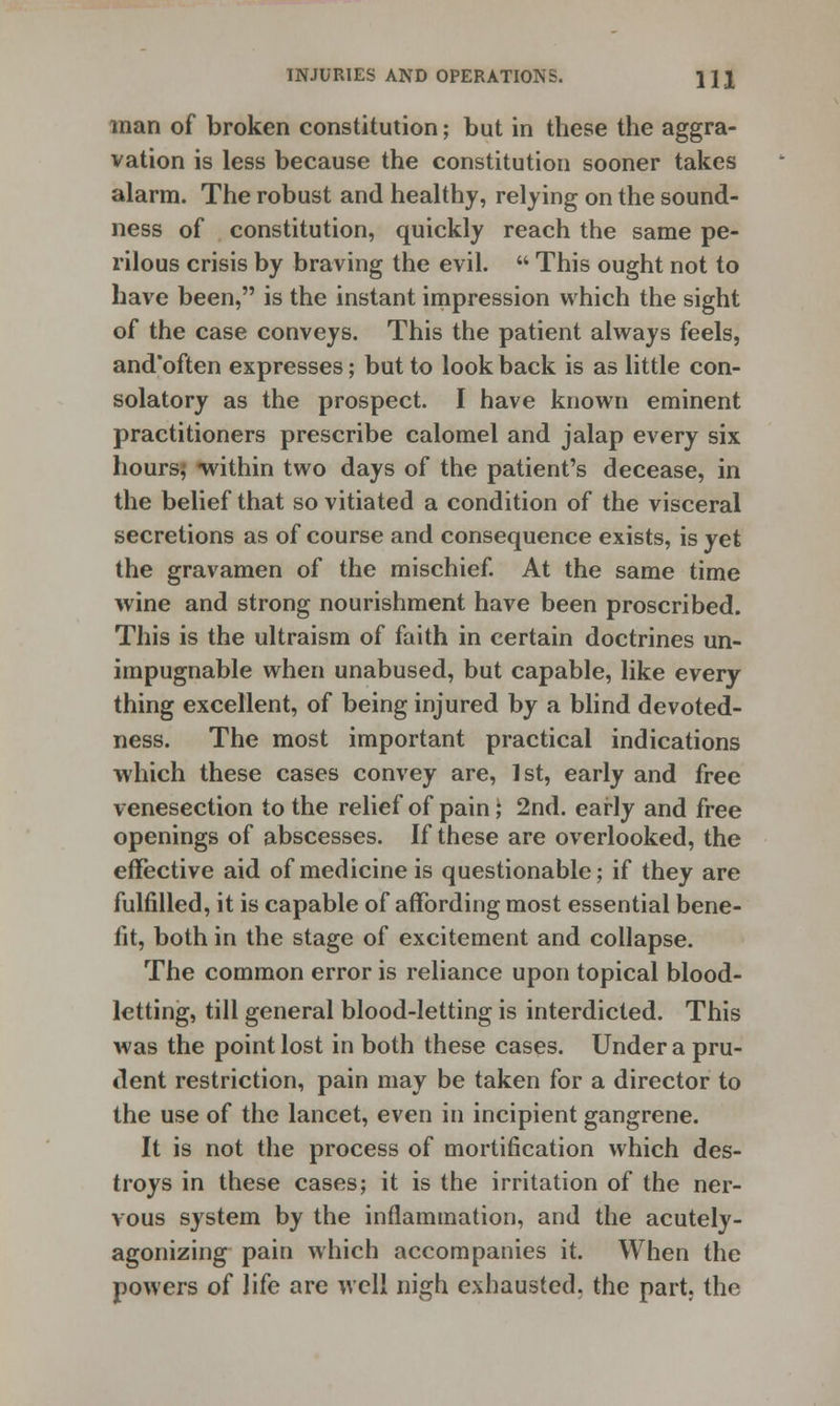 man of broken constitution; but in these the aggra- vation is less because the constitution sooner takes alarm. The robust and healthy, relying on the sound- ness of constitution, quickly reach the same pe- rilous crisis by braving the evil.  This ought not to have been, is the instant impression which the sight of the case conveys. This the patient always feels, and'often expresses; but to look back is as little con- solatory as the prospect. I have known eminent practitioners prescribe calomel and jalap every six hours, within two days of the patient's decease, in the belief that so vitiated a condition of the visceral secretions as of course and consequence exists, is yet the gravamen of the mischief. At the same time wine and strong nourishment have been proscribed. This is the ultraism of faith in certain doctrines un- impugnable when unabused, but capable, like every thing excellent, of being injured by a blind devoted- ness. The most important practical indications which these cases convey are, 1st, early and free venesection to the relief of pain; 2nd. early and free openings of abscesses. If these are overlooked, the effective aid of medicine is questionable; if they are fulfilled, it is capable of affording most essential bene- fit, both in the stage of excitement and collapse. The common error is reliance upon topical blood- letting, till general blood-letting is interdicted. This was the point lost in both these cases. Under a pru- dent restriction, pain may be taken for a director to the use of the lancet, even in incipient gangrene. It is not the process of mortification which des- troys in these cases; it is the irritation of the ner- vous system by the inflammation, and the acutely- agonizing pain which accompanies it. When the powers of life are well nigh exhausted, the part, the