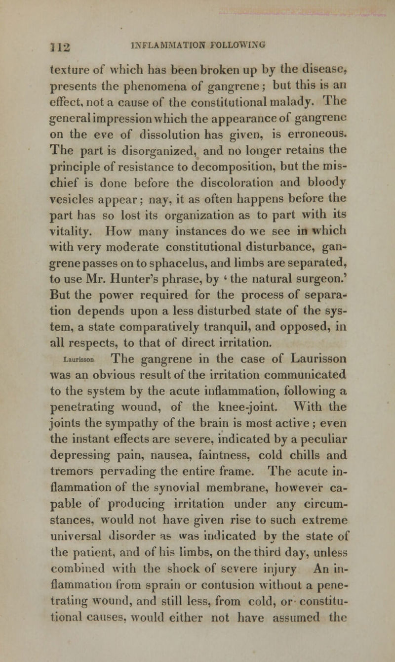 texture of which has been broken up by the disease, presents the phenomena of gangrene; but this is an effect, not a cause of the constitutional malady. The general impression which the appearance of gangrene on the eve of dissolution has given, is erroneous. The part is disorganized, and no longer retains the principle of resistance to decomposition, but the mis- chief is done before the discoloration and bloody vesicles appear; nay, it as often happens before the part has so lost its organization as to part with its vitality. How many instances do we see in which with very moderate constitutional disturbance, gan- grene passes on to sphacelus, and limbs are separated, to use Mr. Hunter's phrase, by 4 the natural surgeon.' But the power required for the process of separa- tion depends upon a less disturbed state of the sys- tem, a state comparatively tranquil, and opposed, in all respects, to that of direct irritation. Larson The gangrene in the case of Laurisson was an obvious result of the irritation communicated to the system by the acute inflammation, following a penetrating wound, of the knee-joint. With the joints the sympathy of the brain is most active ; even the instant effects are severe, indicated by a peculiar depressing pain, nausea, faintness, cold chills and tremors pervading the entire frame. The acute in- flammation of the synovial membrane, however ca- pable of producing irritation under any circum- stances, would not have given rise to such extreme universal disorder as was indicated by the state of the patient, and of his limbs, on the third day, unless combined with the shock of severe injury An in- flammation from sprain or contusion without a pene- trating wound, and still less, from cold, or constitu- tional causes, would either not have assumed the