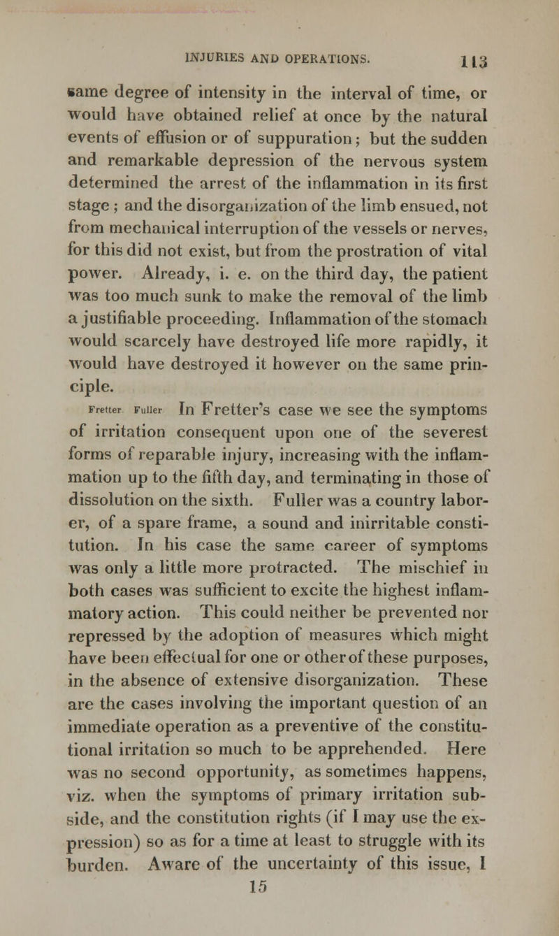 same degree of intensity in the interval of time, or would have obtained relief at once by the natural events of effusion or of suppuration; but the sudden and remarkable depression of the nervous system determined the arrest of the inflammation in its first stage; and the disorganization of the limb ensued, not from mechanical interruption of the vessels or nerves, for this did not exist, but from the prostration of vital power. Already, i. e. on the third day, the patient was too much sunk to make the removal of the limb a justifiable proceeding. Inflammation of the stomach would scarcely have destroyed life more rapidly, it would have destroyed it however on the same prin- ciple. ratter Fuller In Fretter's case we see the symptoms of irritation consequent upon one of the severest forms of reparable injury, increasing with the inflam- mation up to the fifth day, and terminating in those of dissolution on the sixth. Fuller was a country labor- er, of a spare frame, a sound and inirritable consti- tution. In his case the same career of symptoms was only a little more protracted. The mischief in both cases was sufficient to excite the highest inflam- matory action. This could neither be prevented nor repressed by the adoption of measures which might have been effectual for one or other of these purposes, in the absence of extensive disorganization. These are the cases involving the important question of an immediate operation as a preventive of the constitu- tional irritation so much to be apprehended. Here was no second opportunity, as sometimes happens, viz. when the symptoms of primary irritation sub- side, and the constitution rights (if I may use the ex- pression) so as for a time at least to struggle with its burden. Aware of the uncertainty of this issue, I 15