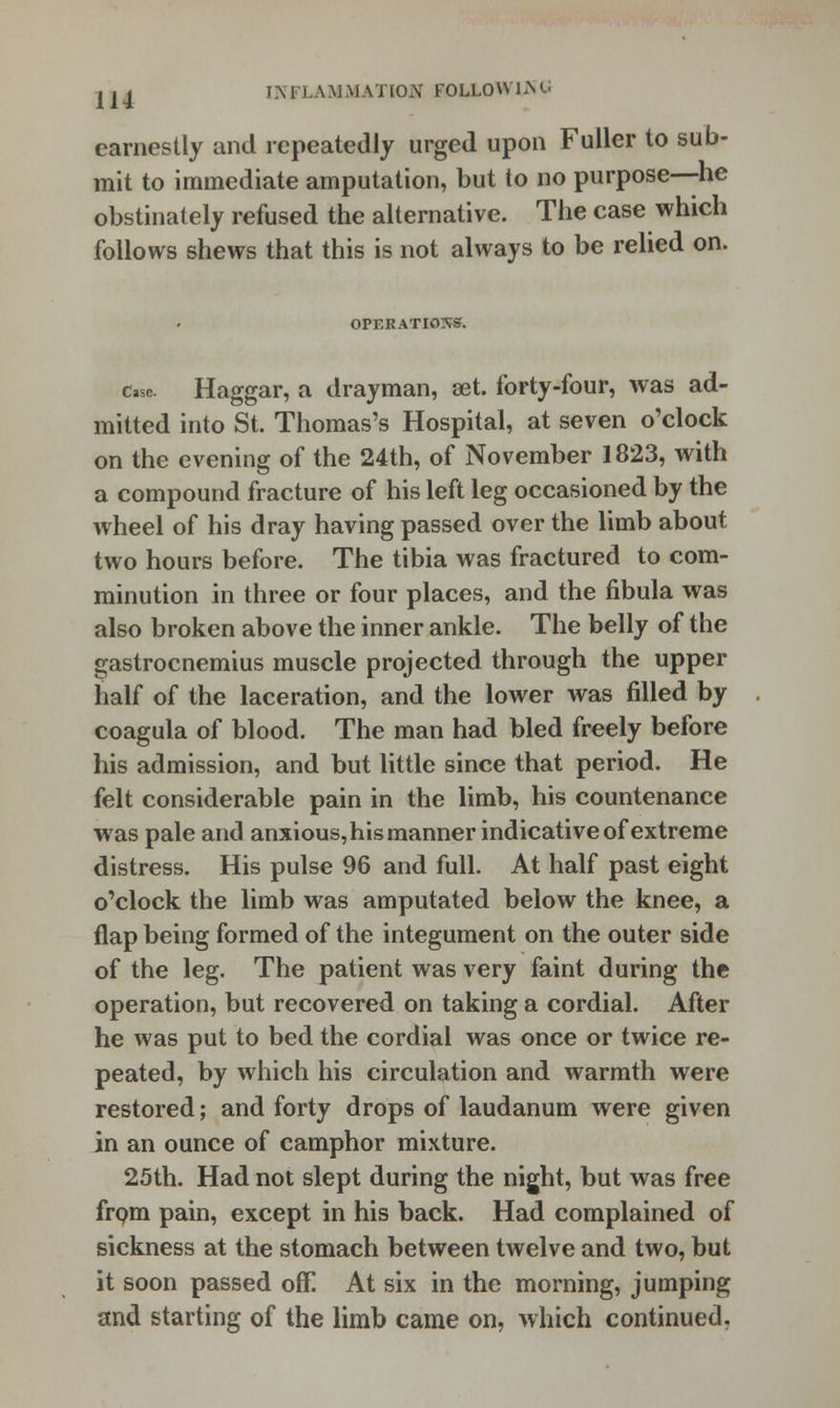 earnestly and repeatedly urged upon Fuller to sub- mit to immediate amputation, but to no purpose—he obstinately refused the alternative. The case which follows shews that this is not always to be relied on. OPERATIONS. case. Haggar, a drayman, set. forty-four, was ad- mitted into St. Thomas's Hospital, at seven o'clock on the evening of the 24th, of November 1823, with a compound fracture of his left leg occasioned by the wheel of his dray having passed over the limb about two hours before. The tibia was fractured to com- minution in three or four places, and the fibula was also broken above the inner ankle. The belly of the gastrocnemius muscle projected through the upper half of the laceration, and the lower was filled by coagula of blood. The man had bled freely before his admission, and but little since that period. He felt considerable pain in the limb, his countenance was pale and anxious, his manner indicative of extreme distress. His pulse 96 and full. At half past eight o'clock the limb was amputated below the knee, a flap being formed of the integument on the outer side of the leg. The patient was very faint during the operation, but recovered on taking a cordial. After he was put to bed the cordial was once or twice re- peated, by which his circulation and warmth were restored; and forty drops of laudanum were given in an ounce of camphor mixture. 25th. Had not slept during the night, but was free from pain, except in his back. Had complained of sickness at the stomach between twelve and two, but it soon passed off! At six in the morning, jumping and starting of the limb came on, which continued.