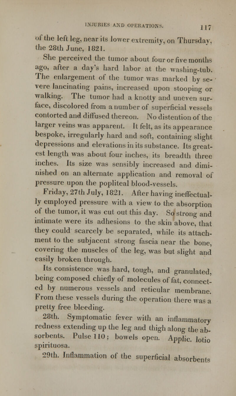 of the left leg, near its lower extremity, on Thursday, the 28th June, 1821. She perceived the tumor about four or five months ago, after a day's hard labor at the washing-tub. The enlargement of the tumor was marked by se- vere lancinating pains, increased upon stooping or walking. The tumor had a knotty and uneven sur- face, discolored from a number of superficial vessels contorted and diffused thereon. No distention of the larger veins was apparent. It felt, as its appearance bespoke, irregularly hard and soft, containing slight depressions and elevations in its substance. Its great- est length was about four inches, its breadth three inches. Its size was sensibly increased and dimi- nished on an alternate application and removal of pressure upon the popliteal blood-vessels. Friday, 27th July, 1821. After having ineffectual- ly employed pressure with a view to the absorption of the tumor, it was cut out this day. So strong and intimate were its adhesions to the skin above, that they could scarcely be separated, while its attach- ment to the subjacent strong fascia near the bone, covering the muscles of the leg, was but slight and easily broken through. Its consistence was hard, tough, and granulated, being composed chiefly of molecules of fat, connect- ed by numerous vessels and reticular membrane. From these vessels during the operation there was a pretty free bleeding. 28th. Symptomatic fever with an inflammatory redness extending up the leg and thigh along the ab- sorbents. Pulse 110; bowels open. Applic. lotio spirituosa. 29th. Inflammation of the superficial absorbents