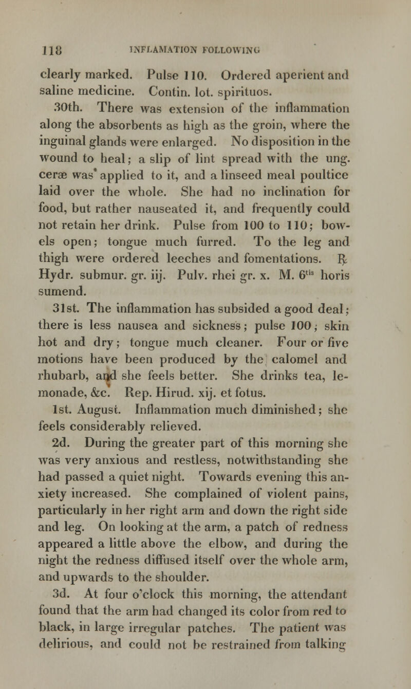 clearly marked. Pulse 110. Ordered aperient and saline medicine. Contin. lot. spirituos. 30th. There was extension of the inflammation along the absorbents as high as the groin, where the inguinal glands were enlarged. No disposition in the wound to heal; a slip of lint spread with the ung. cerae was* applied to it, and a linseed meal poultice laid over the whole. She had no inclination for food, but rather nauseated it, and frequently could not retain her drink. Pulse from 100 to 110; bow- els open; tongue much furred. To the leg and thigh were ordered leeches and fomentations, r^ Hydr. submur. gr. iij. Pulv. rhei gr. x. M. 6tis horis sumend. 31st. The inflammation has subsided a good deal; there is less nausea and sickness; pulse 100; skin hot and dry; tongue much cleaner. Four or five motions have been produced by the calomel and rhubarb, aqd she feels better. She drinks tea, le- monade, &c. Rep. Hirud. xij. et fotus. 1st. August. Inflammation much diminished; she feels considerably relieved. 2d. During the greater part of this morning she was very anxious and restless, notwithstanding she had passed a quiet night. Towards evening this an- xiety increased. She complained of violent pains, particularly in her right arm and down the right side and leg. On looking at the arm, a patch of redness appeared a little above the elbow, and during the night the redness diffused itself over the whole arm, and upwards to the shoulder. 3d. At four o'clock this morning, the attendant found that the arm had changed its color from red to black, in large irregular patches. The patient was delirious, and could not be restrained from talking