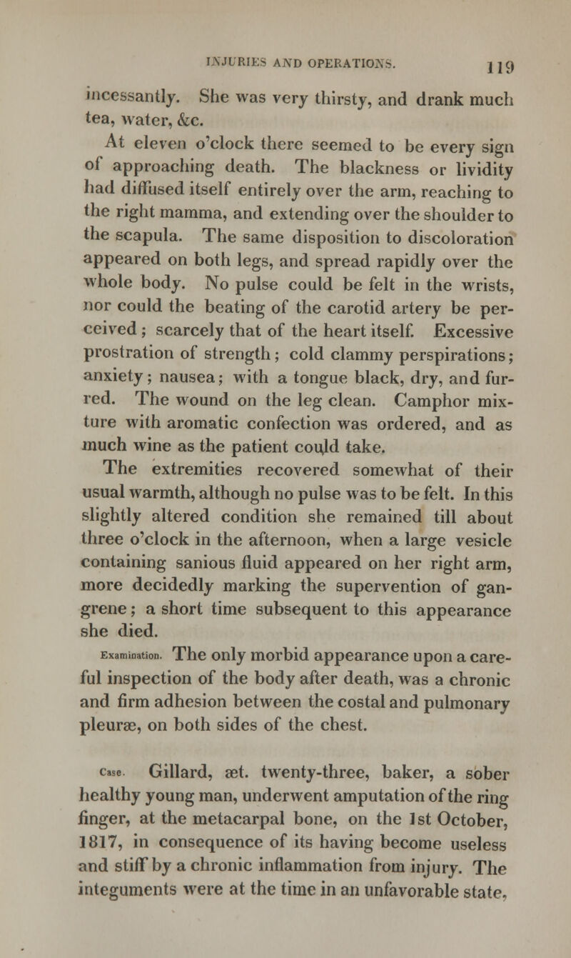 incessantly. She was very thirsty, and drank much tea, water, &c. At eleven o'clock there seemed to be every sign of approaching death. The blackness or lividity had diffused itself entirely over the arm, reaching to the right mamma, and extending over the shoulder to the scapula. The same disposition to discoloration appeared on both legs, and spread rapidly over the whole body. No pulse could be felt in the wrists, nor could the beating of the carotid artery be per- ceived ; scarcely that of the heart itself. Excessive prostration of strength; cold clammy perspirations; anxiety; nausea; with a tongue black, dry, and fur- red. The wound on the leg clean. Camphor mix- ture with aromatic confection was ordered, and as much wine as the patient coujd take. The extremities recovered somewhat of their usual warmth, although no pulse was to be felt. In this slightly altered condition she remained till about three o'clock in the afternoon, when a large vesicle containing sanious fluid appeared on her right arm, more decidedly marking the supervention of gan- grene ; a short time subsequent to this appearance she died. Examination. The only morbid appearance upon a care- ful inspection of the body after death, was a chronic and firm adhesion between the costal and pulmonary pleurae, on both sides of the chest. case. Gillard, set. twenty-three, baker, a sober healthy young man, underwent amputation of the ring finger, at the metacarpal bone, on the 1st October, 1817, in consequence of its having become useless and stiff by a chronic inflammation from injury. The integuments were at the time in an unfavorable state.