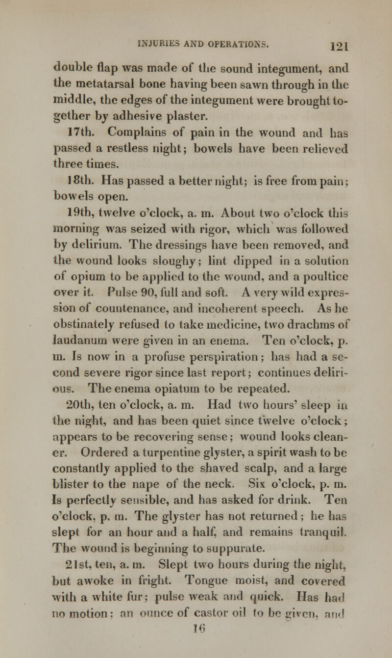 double flap was made of the sound integument, and the metatarsal bone having been sawn through in the middle, the edges of the integument were brought to- gether by adhesive plaster. 17th. Complains of pain in the wound and has passed a restless night; bowels have been relieved three times. 18th. Has passed a better night; is free from pain; bowels open. 19th, twelve o'clock, a. m. About two o'clock this morning was seized with rigor, which was followed by delirium. The dressings have been removed, and the wound looks sloughy; lint dipped in a solution of opium to be applied to the wound, and a poultice over it. Pulse 90, full and soft. A very wild expres- sion of countenance, and incoherent speech. As he obstinately refused to take medicine, two drachms of laudanum were given in an enema. Ten o'clock, p. m. Is now in a profuse perspiration; has had a se- cond severe rigor since last report; continues deliri- ous. The enema opiatum to be repeated. 20th, ten o'clock, a. m. Had two hours' sleep ia the night, and has been quiet since twelve o'clock; appears to be recovering sense; wound looks clean- er. Ordered a turpentine glyster, a spirit wash to be constantly applied to the shaved scalp, and a large blister to the nape of the neck. Six o'clock, p. m. Is perfectly sensible, and has asked for drink. Ten o'clock, p. m. The glyster has not returned; he has slept for an hour and a half, and remains tranquil. The wound is beginning to suppurate. 21st. ten, a. m. Slept two hours during the night, but awoke in fright. Tongue moist, and covered with a white fur; pulse weak and quick. Has had no motion: an ounce of castor oil to be given, nn<!