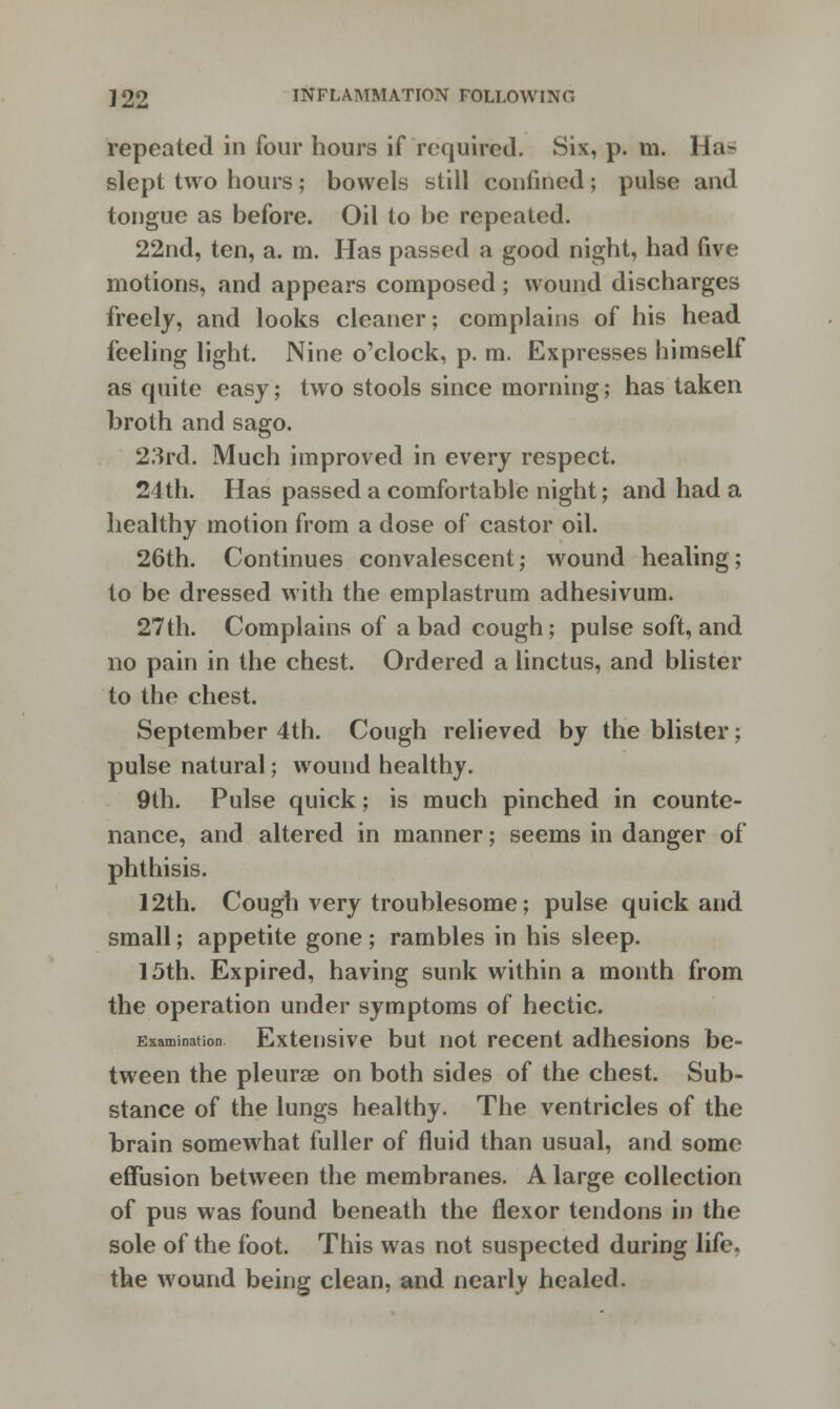 repeated in four hours if required. Six, p. m. Has slept two hours; bowels still confined; pulse and tongue as before. Oil to be repeated. 22nd, ten, a. m. Has passed a good night, had five motions, and appears composed ; wound discharges freely, and looks cleaner; complains of his head feeling light. Nine o'clock, p. m. Expresses himself as quite easy; two stools since morning; has taken broth and sago. 23rd. Much improved in every respect. 24th. Has passed a comfortable night; and had a healthy motion from a dose of castor oil. 26th. Continues convalescent; wound healing; to be dressed with the emplastrum adhesivum. 27th. Complains of a bad cough; pulse soft, and no pain in the chest. Ordered a linctus, and blister to the chest. September 4th. Cough relieved by the blister; pulse natural; wound healthy. 9th. Pulse quick; is much pinched in counte- nance, and altered in manner; seems in danger of phthisis. 12th. Cough very troublesome; pulse quick and small; appetite gone ; rambles in his sleep. 15th. Expired, having sunk within a month from the operation under symptoms of hectic. Examination Extensive but not recent adhesions be- tween the pleurae on both sides of the chest. Sub- stance of the lungs healthy. The ventricles of the brain somewhat fuller of fluid than usual, and some effusion between the membranes. A large collection of pus was found beneath the flexor tendons in the sole of the foot. This was not suspected during life, the wound being clean, and nearly healed.