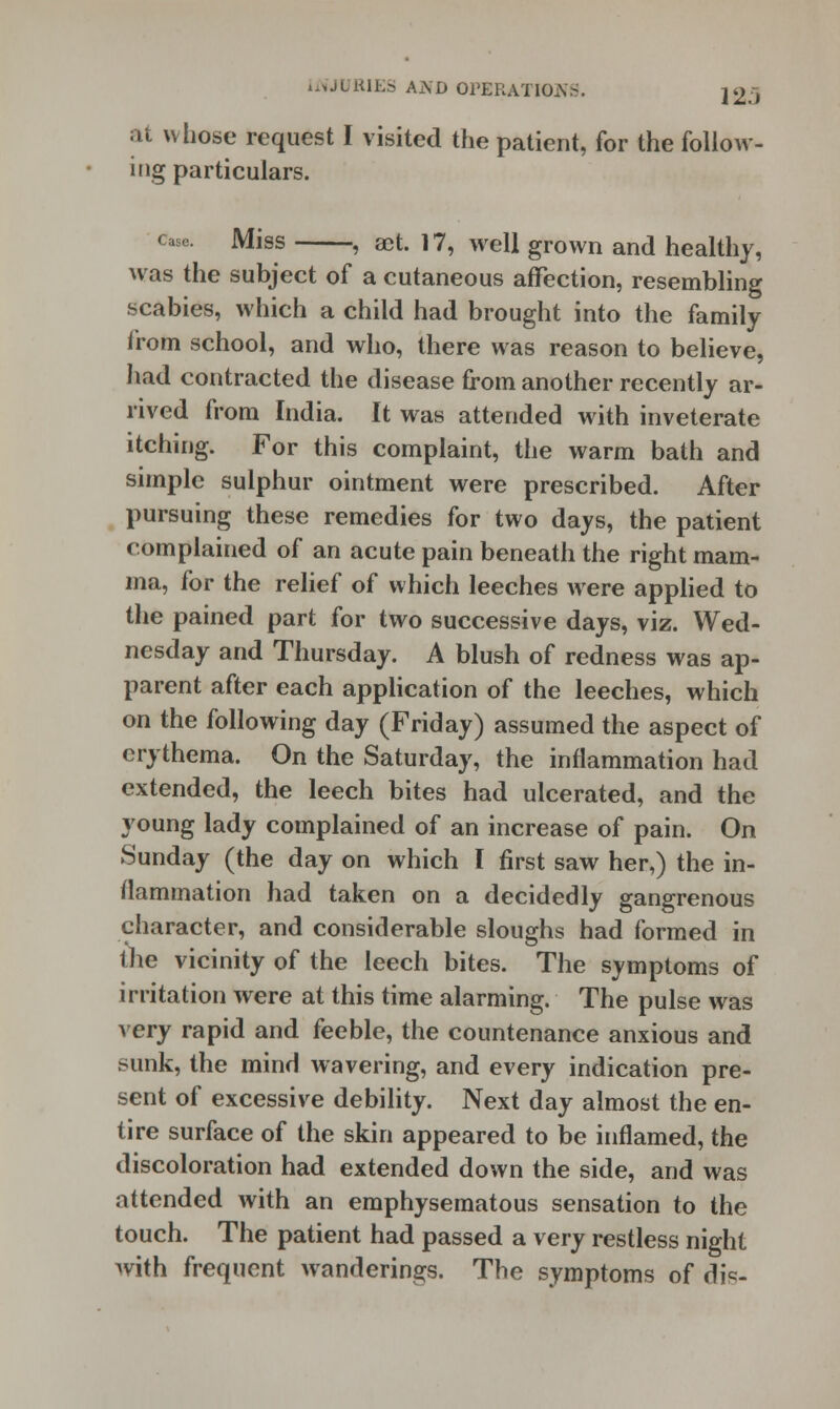 at whose request I visited the patient, for the follow- ing particulars. case. Miss , act. 17, well grown and healthy, was the subject of a cutaneous affection, resembling scabies, which a child had brought into the family from school, and who, there was reason to believe, had contracted the disease from another recently ar- rived from India. It was attended with inveterate itching. For this complaint, the warm bath and simple sulphur ointment were prescribed. After pursuing these remedies for two days, the patient complained of an acute pain beneath the right mam- ma, for the relief of which leeches were applied to the pained part for two successive days, viz. Wed- nesday and Thursday. A blush of redness was ap- parent after each application of the leeches, which on the following day (Friday) assumed the aspect of erythema. On the Saturday, the inflammation had extended, the leech bites had ulcerated, and the young lady complained of an increase of pain. On Sunday (the day on which I first saw her,) the in- flammation had taken on a decidedly gangrenous character, and considerable sloughs had formed in the vicinity of the leech bites. The symptoms of irritation were at this time alarming. The pulse was very rapid and feeble, the countenance anxious and sunk, the mind wavering, and every indication pre- sent of excessive debility. Next day almost the en- tire surface of the skin appeared to be inflamed, the discoloration had extended down the side, and was attended with an emphysematous sensation to the touch. The patient had passed a very restless night with frequent wanderings. The symptoms of dis-