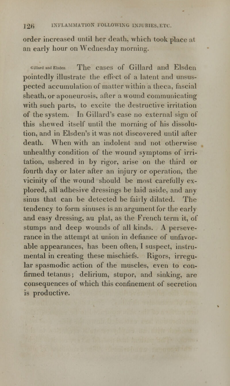 |2h INFLAMMATION FOLLOWING INJURIES,ET< order increased until her death, which took place at an early hour on Wednesday morning. Giiiard andEisden The cases of Gillard and Elsden pointedly illustrate the effect of a latent and unsus- pected accumulation of matter within a theca, fascial sheath, or aponeurosis, after a wound communicating with such parts, to excite the destructive irritation of the system. In Gillard's case no external sign of this shewed itself until the morning of his dissolu- tion, and in Elsden's it was not discovered until after death. When with an indolent and not otherwise unhealthy condition of the wound symptoms of irri- tation, ushered in by rigor, arise on the third or fourth day or later after an injury or operation, the vicinity of the wound should be most carefully ex- plored, all adhesive dressings be laid aside, and any sinus that can be detected be fairly dilated. The tendency to form sinuses is an argument for the early and easy dressing, au plat, as the French term it, of stumps and deep wounds of all kinds. A perseve- rance in the attempt at union in defiance of unfavor- able appearances, has been often, I suspect, instru- mental in creating these mischiefs. Rigors, irregu- lar spasmodic action of the muscles, even to con- firmed tetanus; delirium, stupor, and sinking, are consequences of which this confinement of secretion is productive.