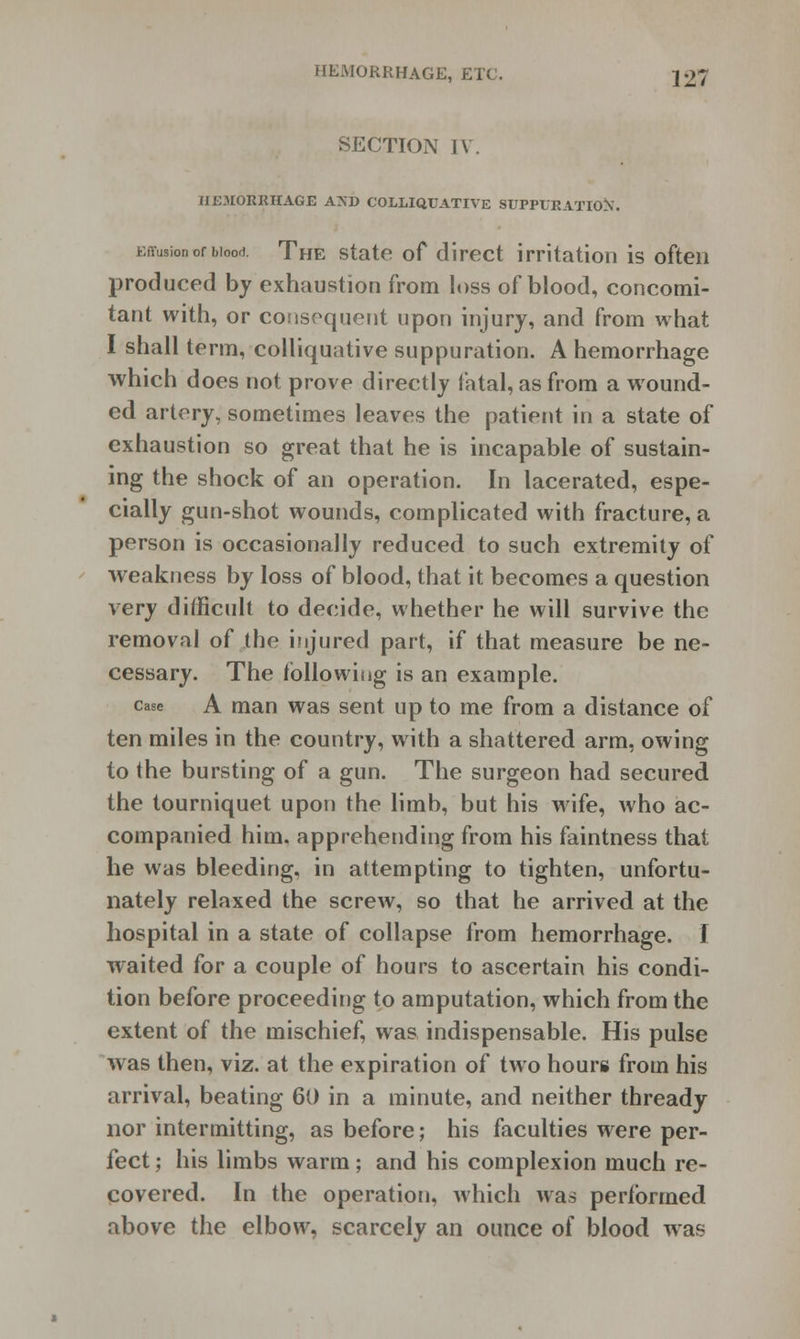 HEMORRHAGE, ETC. JO; SECTION IV. HEMORRHAGE AND COLLIQUATIVE SUPPURATION. Effusion of bioort. The state of direct irritation is often produced by exhaustion from loss of blood, concomi- tant with, or consequent upon injury, and from what I shall term, colliquative suppuration. A hemorrhage which does not prove directly fatal, as from a wound- ed artery, sometimes leaves the patient in a state of exhaustion so great that he is incapable of sustain- ing the shock of an operation. In lacerated, espe- cially gun-shot wounds, complicated with fracture, a person is occasionally reduced to such extremity of weakness by loss of blood, that it becomes a question very difficult to decide, whether he will survive the removal of the injured part, if that measure be ne- cessary. The following is an example. case A man was sent up to me from a distance of ten miles in the country, with a shattered arm, owing to the bursting of a gun. The surgeon had secured the tourniquet upon the limb, but his wife, who ac- companied him. apprehending from his faintness that he was bleeding, in attempting to tighten, unfortu- nately relaxed the screw, so that he arrived at the hospital in a state of collapse from hemorrhage. I waited for a couple of hours to ascertain his condi- tion before proceeding to amputation, which from the extent of the mischief, was indispensable. His pulse was then, viz. at the expiration of two hours from his arrival, beating 60 in a minute, and neither thready nor intermitting, as before; his faculties were per- fect ; his limbs warm; and his complexion much re- covered. In the operation, which was performed above the elbow, scarcely an ounce of blood was