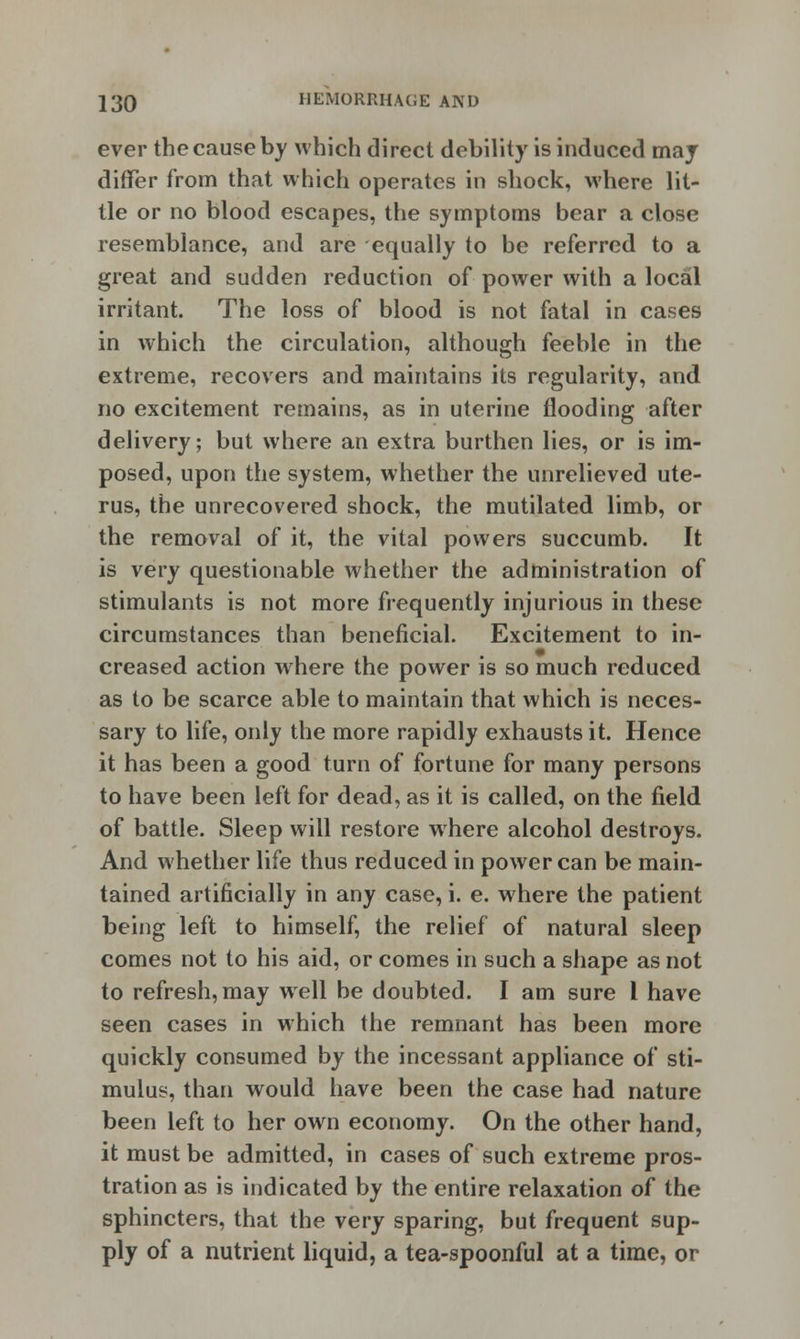 ever the cause by which direct debility is induced may differ from that which operates in shock, where lit- tle or no blood escapes, the symptoms bear a close resemblance, and are equally to be referred to a great and sudden reduction of power with a local irritant. The loss of blood is not fatal in cases in which the circulation, although feeble in the extreme, recovers and maintains its regularity, and no excitement remains, as in uterine flooding after delivery; but where an extra burthen lies, or is im- posed, upon the system, whether the unrelieved ute- rus, the unrecovered shock, the mutilated limb, or the removal of it, the vital powers succumb. It is very questionable whether the administration of stimulants is not more frequently injurious in these circumstances than beneficial. Excitement to in- creased action where the power is so much reduced as to be scarce able to maintain that which is neces- sary to life, only the more rapidly exhausts it. Hence it has been a good turn of fortune for many persons to have been left for dead, as it is called, on the field of battle. Sleep will restore where alcohol destroys. And whether life thus reduced in power can be main- tained artificially in any case, i. e. where the patient being left to himself, the relief of natural sleep comes not to his aid, or comes in such a shape as not to refresh, may well be doubted. I am sure I have seen cases in which the remnant has been more quickly consumed by the incessant appliance of sti- mulus, than would have been the case had nature been left to her own economy. On the other hand, it must be admitted, in cases of such extreme pros- tration as is indicated by the entire relaxation of the sphincters, that the very sparing, but frequent sup- ply of a nutrient liquid, a tea-spoonful at a time, or