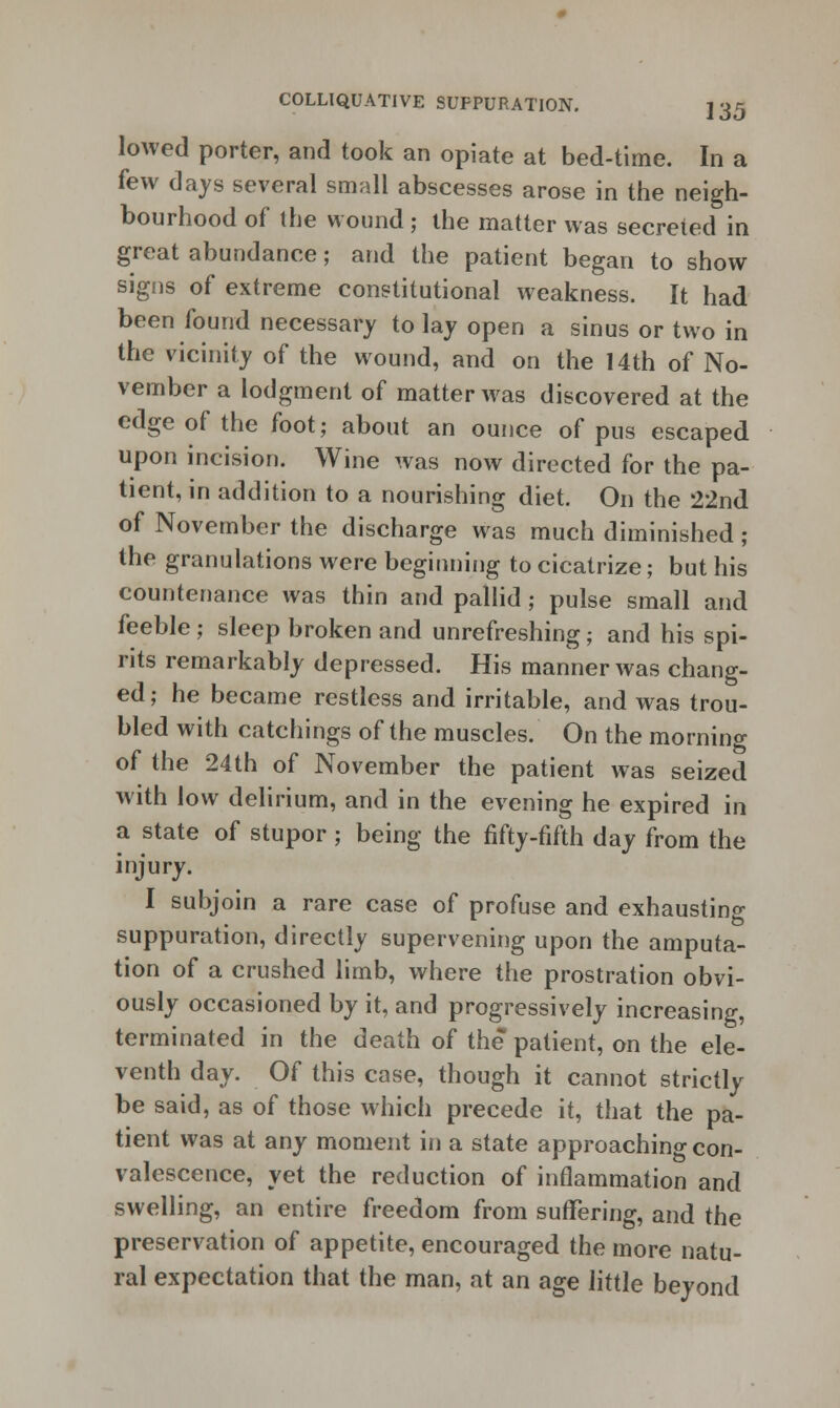 lowed porter, and took an opiate at bed-time. In a few days several small abscesses arose in the neigh- bourhood of the wound; the matter was secreted in great abundance; and the patient began to show signs of extreme constitutional weakness. It had been found necessary to lay open a sinus or two in the vicinity of the wound, and on the 14th of No- vember a lodgment of matter was discovered at the edge of the foot; about an ounce of pus escaped upon incision. Wine was now directed for the pa- tient, in addition to a nourishing diet. On the 22nd of November the discharge was much diminished ; the granulations were beginning to cicatrize; but his countenance was thin and pallid; pulse small and feeble; sleep broken and unrefreshing; and his spi- rits remarkably depressed. His manner was chang- ed; he became restless and irritable, and was trou- bled with catchings of the muscles. On the morning of the 24th of November the patient was seized with low delirium, and in the evening he expired in a state of stupor; being the fifty-fifth day from the injury. I subjoin a rare case of profuse and exhausting suppuration, directly supervening upon the amputa- tion of a crushed limb, where the prostration obvi- ously occasioned by it, and progressively increasing, terminated in the death of the patient, on the ele- venth day. Of this case, though it cannot strictly be said, as of those which precede it, that the pa- tient was at any moment in a state approaching con- valescence, yet the reduction of inflammation and swelling, an entire freedom from suffering, and the preservation of appetite, encouraged the more natu- ral expectation that the man, at an age little beyond