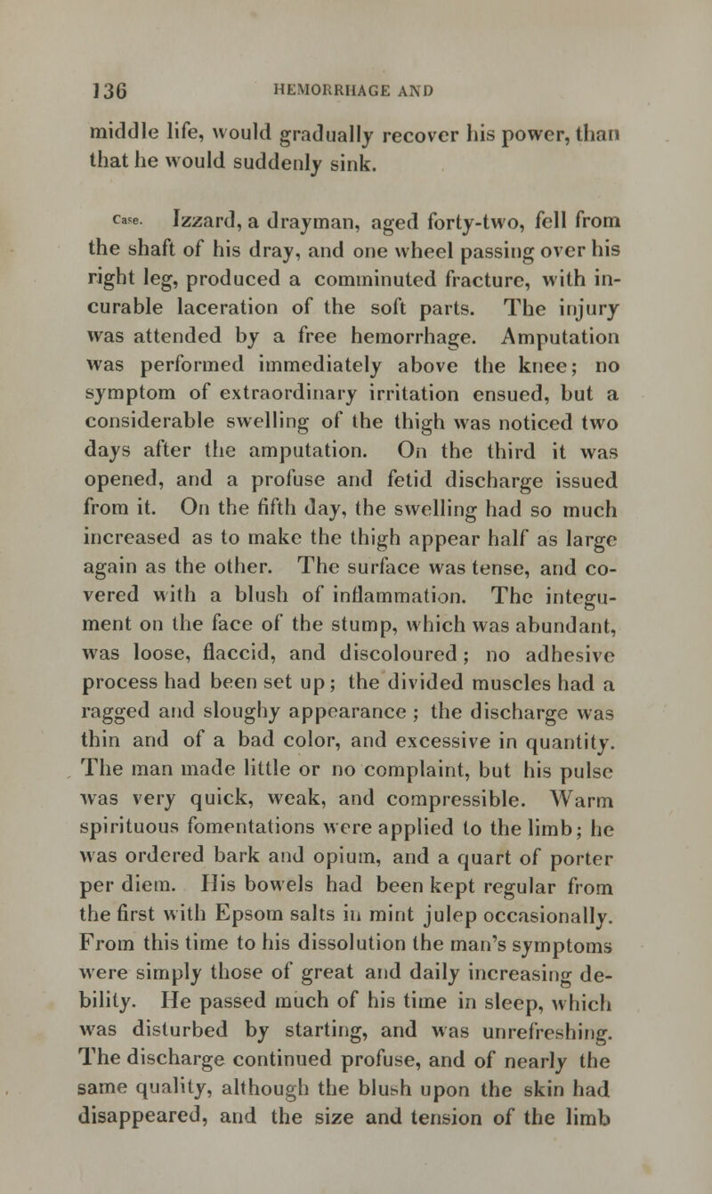 middle life, would gradually recover his power, than that he would suddenly sink. case. Izzard, a drayman, aged forty-two, fell from the shaft of his dray, and one wheel passing over his right leg, produced a comminuted fracture, with in- curable laceration of the soft parts. The injury was attended by a free hemorrhage. Amputation was performed immediately above the knee; no symptom of extraordinary irritation ensued, but a considerable swelling of the thigh was noticed two days after the amputation. On the third it was opened, and a profuse and fetid discharge issued from it. On the fifth day, the swelling had so much increased as to make the thigh appear half as large again as the other. The surface was tense, and co- vered with a blush of inflammation. The integu- ment on the face of the stump, which was abundant, was loose, flaccid, and discoloured; no adhesive process had been set up; the divided muscles had a ragged and sloughy appearance ; the discharge was thin and of a bad color, and excessive in quantity. The man made little or no complaint, but his pulse was very quick, weak, and compressible. Warm spirituous fomentations were applied to the limb; he was ordered bark and opium, and a quart of porter per diem. His bowels had been kept regular from the first with Epsom salts in mint julep occasionally. From this time to his dissolution the man's symptoms were simply those of great and daily increasing de- bility. He passed much of his time in sleep, which was disturbed by starting, and was unrefreshing. The discharge continued profuse, and of nearly the same quality, although the blush upon the skin had disappeared, and the size and tension of the limb