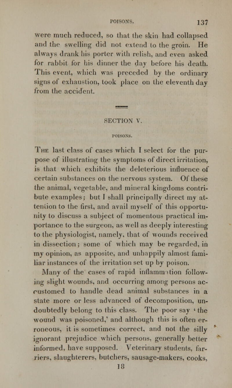 were much reduced, so that the skin had collapsed and the swelling did not extend to the groin. He always drank his porter with relish, and even asked for rabbit for his dinner the day before his death. This event, which was preceded by the ordinary signs of exhaustion, took place on the eleventh day from the accident. SECTION V. toisons. The last class of cases which I select for the pur- pose of illustrating the symptoms of direct irritation, is that which exhibits the deleterious influence of certain substances on the nervous system. Of these the animal, vegetable, and mineral kingdoms contri- bute examples; but I shall principally direct my at- tention to the first, and avail myself of this opportu- nity to discuss a subject of momentous practical im- portance to the surgeon, as well as deeply interesting to the physiologist, namely, that of wounds received in dissection; some of which may be regarded, in my opinion, as apposite, and unhappily almost fami- liar instances of the irritation set up by poison. Many of the cases of rapid inflammation follow- ing slight wounds, and occurring among persons ac- customed to handle dead animal substances in a state more or less advanced of decomposition, un- doubtedly belong to this class. The poor say ' the wound was poisoned,' and although this is often er- roneous, it is sometimes correct, and not the silly ignorant prejudice which persons, generally better informed, have supposed. Veterinary students, far- riers, slaughterers, butchers, sausage-makers, cooks, 18