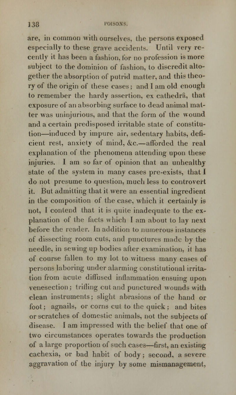 are, in common with ourselves, the persons exposed especially to these grave accidents. Until very re- cently it has been a fashion, for no profession is more subject to the dominion of fashion, to discredit alto- gether the absorption of putrid matter, and this theo- ry of the origin of these cases; and I am old enough to remember the hardy assertion, ex cathedra, that exposure of an absorbing surface to dead animal mat- ter was uninjurious, and that the form of the wound and a certain predisposed irritable state of constitu- tion—induced by impure air, sedentary habits, defi- cient rest, anxiety of mind, &c.—afforded the real explanation of the phenomena attending upon these injuries. I am so far of opinion that an unhealthy state of the system in many cases pre-exists, that I do not presume to question, much less to controvert it. But admitting that it were an essential ingredient in the composition of the case, which it certainly is not, I contend that it is quite inadequate to the ex- planation of the facts which I am about to lay next before the reader. In addition to numerous instances of dissecting room cuts, and punctures made by the needle, in sewing up bodies after examination, it has of course fallen to my lot to witness many cases of persons laboring under alarming constitutional irrita- tion from acute diffused inflammation ensuing upon venesection; trifling cut and punctured wounds with clean instruments; slight abrasions of the hand or foot; agnails, or corns cut to the quick; and bites or scratches of domestic animals, not the subjects of disease. I am impressed with the belief that one of two circumstances operates towards the production of a large proportion of such cases—first, an existing cachexia, or bad habit of body; second, a severe aggravation of the injury by some mismanagement.