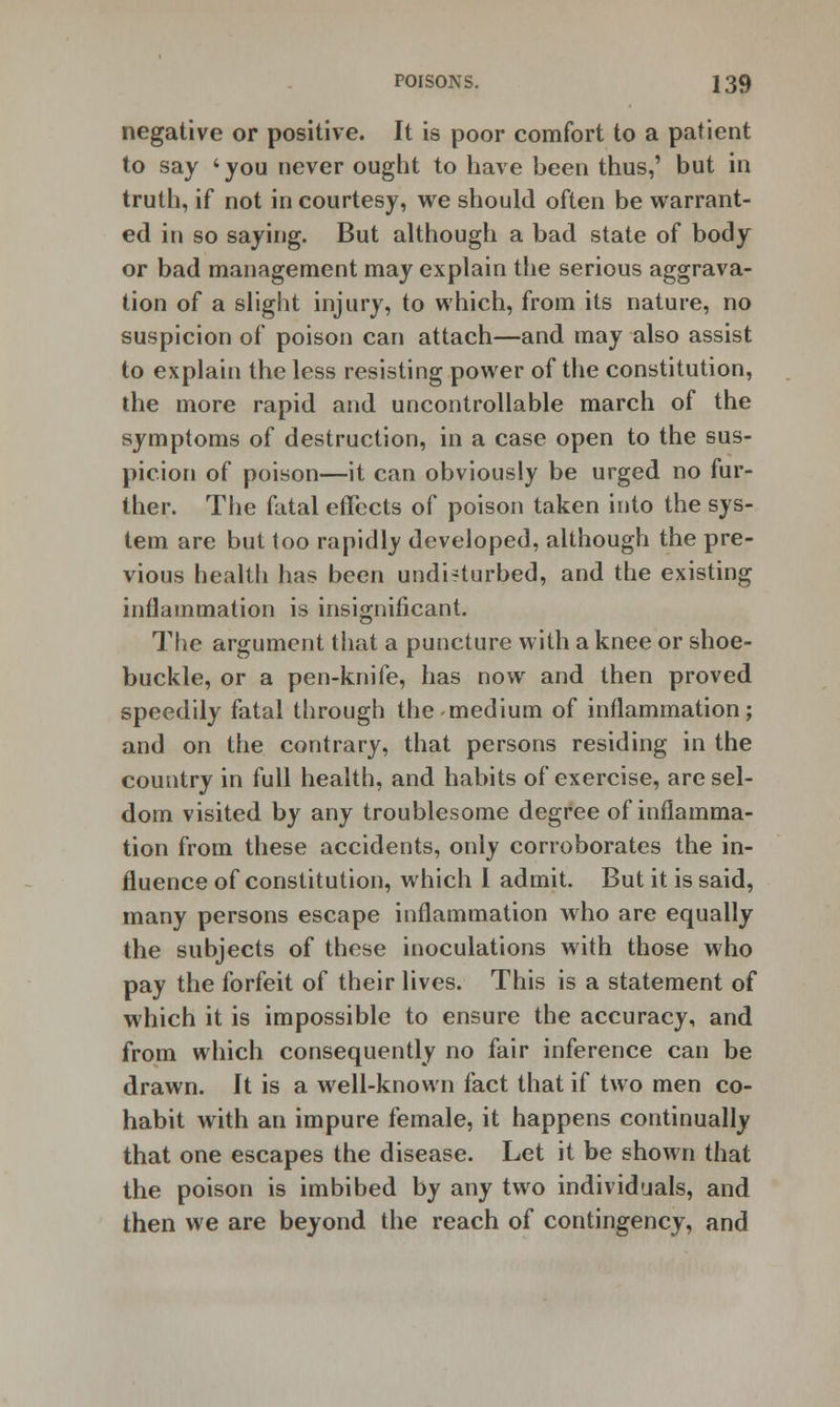 negative or positive. It is poor comfort to a patient to say 'you never ought to have been thus,' but in truth, if not in courtesy, we should often be warrant- ed in so saying. But although a bad state of body or bad management may explain the serious aggrava- tion of a slight injury, to which, from its nature, no suspicion of poison can attach—and may also assist to explain the less resisting power of the constitution, the more rapid and uncontrollable march of the symptoms of destruction, in a case open to the sus- picion of poison—it can obviously be urged no fur- ther. The fatal effects of poison taken into the sys- tem are but too rapidly developed, although the pre- vious health has been undi-turbed, and the existing inflammation is insignificant. The argument that a puncture with a knee or shoe- buckle, or a pen-knife, has now and then proved speedily fatal through the medium of inflammation; and on the contrary, that persons residing in the country in full health, and habits of exercise, are sel- dom visited by any troublesome degree of inflamma- tion from these accidents, only corroborates the in- fluence of constitution, which I admit. But it is said, many persons escape inflammation who are equally the subjects of these inoculations with those who pay the forfeit of their lives. This is a statement of which it is impossible to ensure the accuracy, and from which consequently no fair inference can be drawn. It is a well-known fact that if two men co- habit with an impure female, it happens continually that one escapes the disease. Let it be shown that the poison is imbibed by any two individuals, and then we are beyond the reach of contingency, and