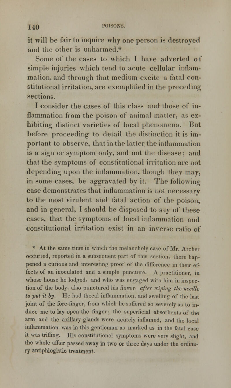it will be fair to inquire why one person is destroyed and the other is unharmed.* Some of the cases to which I have adverted of simple injuries which tend to acute cellular inflam- mation, and through that medium excite a fatal con- stitutional irritation, are exemplified in the preceding sections. I consider the cases of this class and those of in- flammation from the poison of animal matter, as ex- hibiting distinct varieties of local phenomena. But before proceeding to detail the distinction it is im- portant to observe, that in the latter the inflammation is a sign or symptom only, and not the disease; and that the symptoms of constitutional irritation are not depending upon the inflammation, though they may, in some cases, be aggravated by it. The following case demonstrates that inflammation is not necessary to the most virulent and fatal action of the poison, and in general, I should be disposed to s-iy of these cases, that the symptoms of local inflammation and constitutional irritation exist in an inverse ratio of * At the same time in which the melancholy case of Mr. Archer occurred, reported in a subsequent part of this section, there hap- pened a curious and interesting proof of the difference in their ef- fects of an inoculated and a simple puncture. A practitioner, in whose house he lodged, and who was engaged with him in inspec- tion of the body, also punctured his finger, after wiping the needle to put it by. He had thecal inflammation, and swelling of the last joint of the fore-finger, from which he suffered so severely as to in- duce me to lay open the finger; the superficial absorbents of the arm and the axillary glands were acutely inflamed, and the local inflammation was in this gentleman as marked as in the fatal case it was trifling. His constitutional symptoms were very slight, and the whole affair passed away in two or three days under the ordina- ry antiphlogistic treatment.