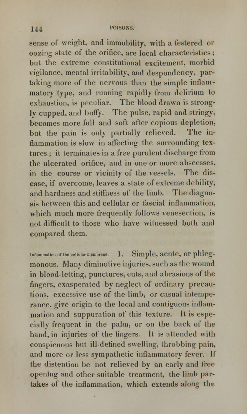 sense of weight, and immobility, with a festered or oozing state of the orifice, are local characteristics; but the extreme constitutional excitement, morbid vigilance, mental irritability, and despondency, par- taking more of the nervous than the simple inflam- matory type, and running rapidly from delirium to exhaustion, is peculiar. The blood drawn is strong- ly cupped, and buffy. The pulse, rapid and stringy, becomes more full and soft after copious depletion, but the pain is only partially relieved. The in- flammation is slow in affecting the surrounding tex- tures ; it terminates in a free purulent discharge from the ulcerated orifice, and in one or more abscesses, in the course or vicinity of the vessels. The dis- ease, if overcome, leaves a state of extreme debility, and hardness and stiffness of the limb. The diagno- sis between this and cellular or fascial inflammation, which much more frequently follows venesection, is not difficult to those who have witnessed both and compared them. Inflammation of the cellular membrane. ]. Simple, aCUte, Or phleg- monous. Many diminutive injuries, such as the wound in blood-letting, punctures, cuts, and abrasions of the fingers, exasperated by neglect of ordinary precau- tions, excessive use of the limb, or casual intempe- rance, give origin to the local and contiguous inflam- mation and suppuration of this texture. It is espe- cially frequent in the palm, or on the back of the hand, in injuries of the fingers. It is attended with conspicuous but ill-defined swelling, throbbing pain, and more or less sympathetic inflammatory fever. If the distention be not relieved by an early and free opening and other suitable treatment, the limb par- takes of the inflammation, which extends along the