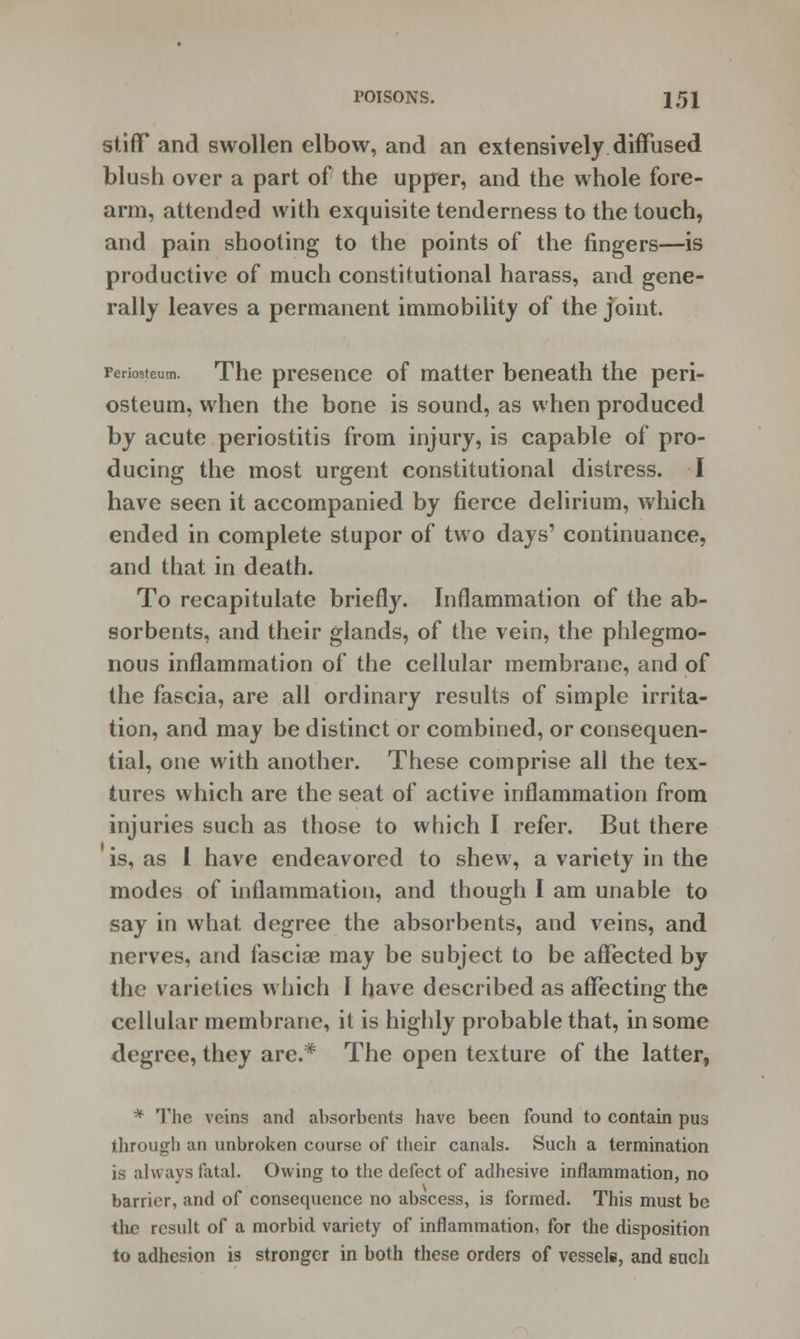 stiff and swollen elbow, and an extensively diffused blush over a part of the upper, and the whole fore- arm, attended with exquisite tenderness to the touch, and pain shooting to the points of the fingers—is productive of much constitutional harass, and gene- rally leaves a permanent immobility of the joint. Periosteum. The presence of matter beneath the peri- osteum, when the bone is sound, as when produced by acute periostitis from injury, is capable of pro- ducing the most urgent constitutional distress. I have seen it accompanied by fierce delirium, which ended in complete stupor of two days' continuance, and that in death. To recapitulate briefly. Inflammation of the ab- sorbents, and their glands, of the vein, the phlegmo- nous inflammation of the cellular membrane, and of the fascia, are all ordinary results of simple irrita- tion, and may be distinct or combined, or consequen- tial, one with another. These comprise all the tex- tures which are the seat of active inflammation from injuries such as those to which I refer. But there is, as I have endeavored to shew, a variety in the modes of inflammation, and though I am unable to say in what degree the absorbents, and veins, and nerves, and fasciae may be subject to be affected by the varieties which I have described as affecting the cellular membrane, it is highly probable that, in some degree, they are.* The open texture of the latter, * The veins and absorbents have been found to contain pus through an unbroken course of their canals. Such a termination is always fatal. Owing to the defect of adhesive inflammation, no barrier, and of consequence no abscess, is formed. This must be the result of a morbid variety of inflammation, for the disposition to adhesion is stronger in both these orders of vessels, and such