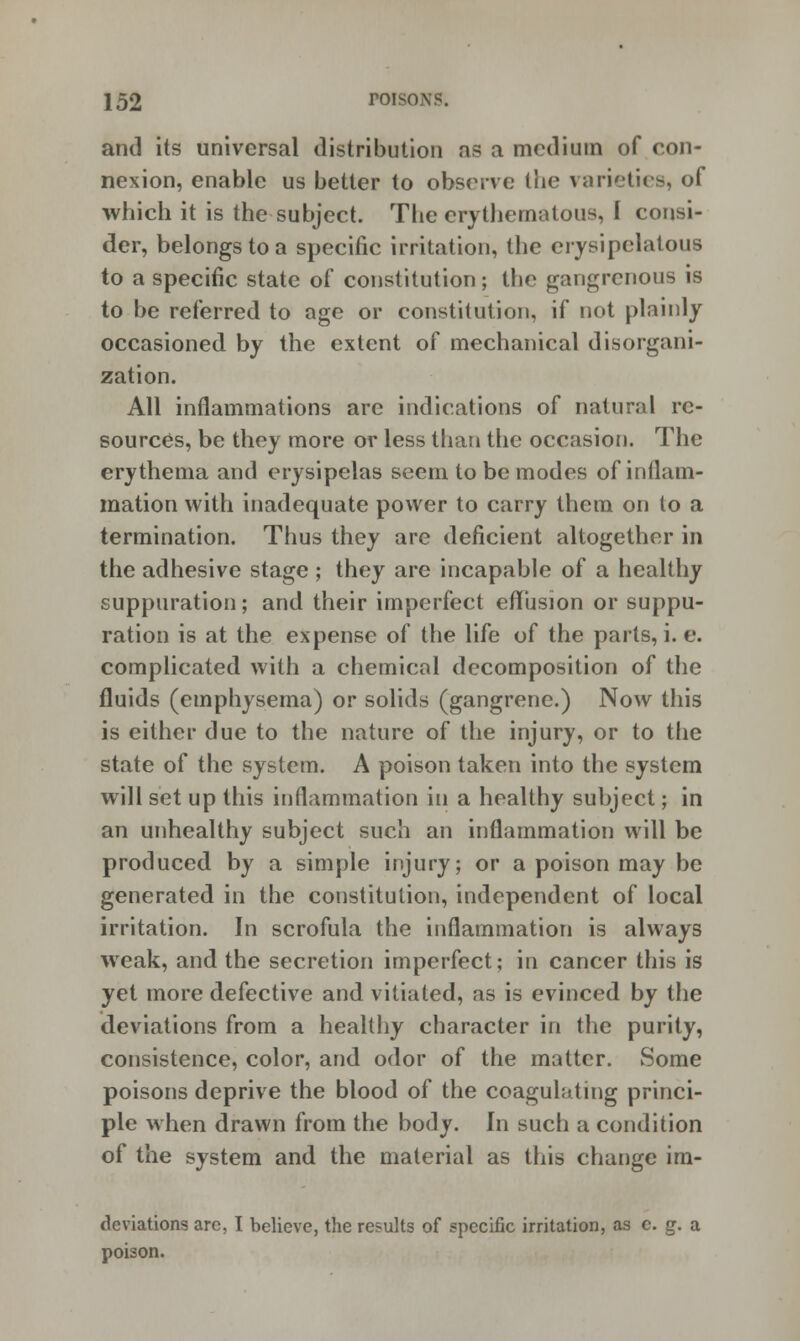 and its universal distribution as a medium of con- nexion, enable us better to observe the varieties, of which it is the subject. The erythematous, I consi- der, belongs to a specific irritation, the erysipelatous to a specific state of constitution; the gangrenous is to be referred to age or constitution, if not plainly occasioned by the extent of mechanical disorgani- zation. All inflammations are indications of natural re- sources, be they more or less than the occasion. The erythema and erysipelas seem to be modes of inflam- mation with inadequate power to carry them on to a termination. Thus they are deficient altogether in the adhesive stage ; they are incapable of a healthy suppuration; and their imperfect effusion or suppu- ration is at the expense of the life of the parts, i. e. complicated with a chemical decomposition of the fluids (emphysema) or solids (gangrene.) Now this is either due to the nature of the injury, or to the state of the system. A poison taken into the system will set up this inflammation in a healthy subject; in an unhealthy subject such an inflammation will be produced by a simple injury; or a poison may be generated in the constitution, independent of local irritation. In scrofula the inflammation is always weak, and the secretion imperfect; in cancer this is yet more defective and vitiated, as is evinced by the deviations from a healthy character in the purity, consistence, color, and odor of the matter. Some poisons deprive the blood of the coagulating princi- ple when drawn from the body. In such a condition of the system and the material as this change im- tlcviations are, I believe, the results of specific irritation, as c. g. a poison.