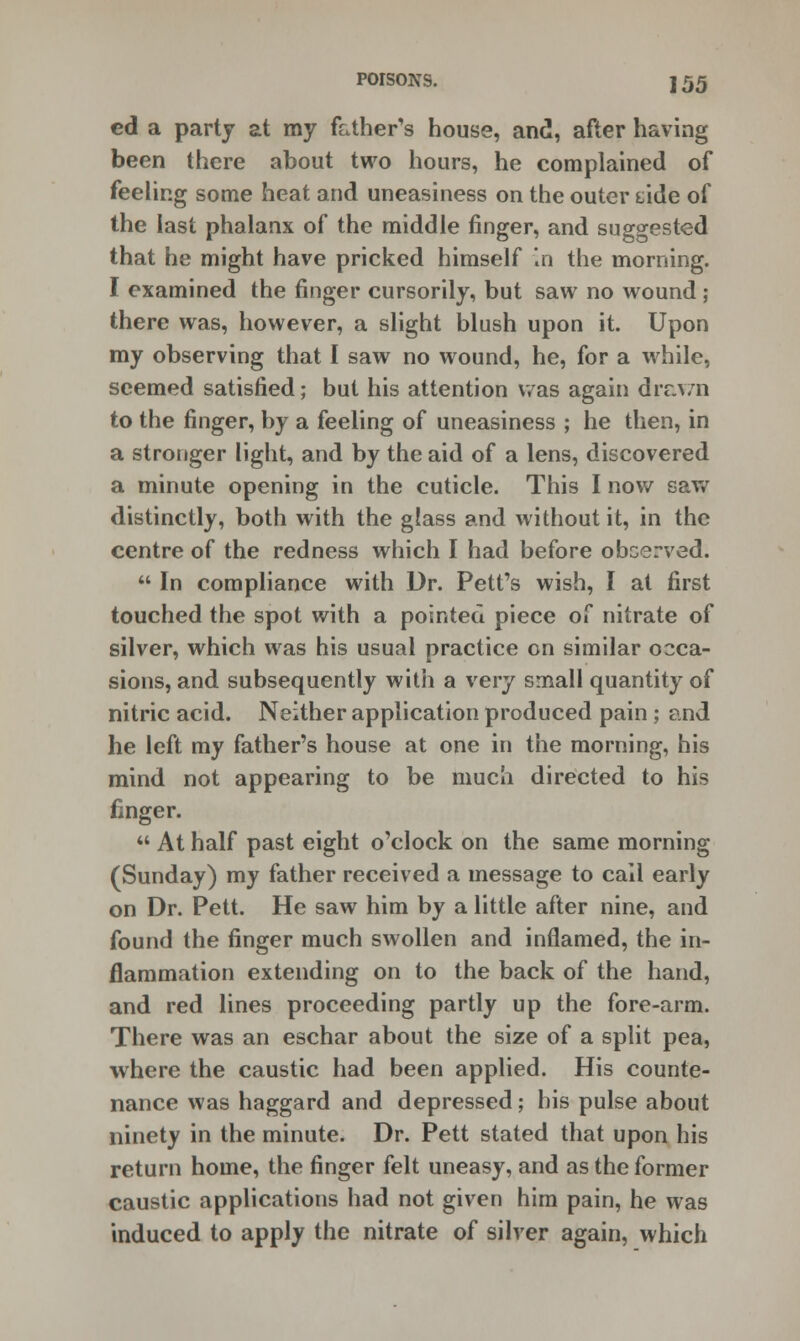 ed a party at my father's house, and, after having been there about two hours, he complained of feeling some heat and uneasiness on the outer dde of the last phalanx of the middle finger, and suggested that he might have pricked himself in the morning. I examined the finger cursorily, but saw no wound ; there was, however, a slight blush upon it. Upon my observing that I saw no wound, he, for a while, seemed satisfied; but his attention was again drawn to the finger, by a feeling of uneasiness ; he then, in a stronger light, and by the aid of a lens, discovered a minute opening in the cuticle. This I now saw distinctly, both with the glass and without it, in the centre of the redness which I had before observed.  In compliance with Dr. Pett's wish, I at first touched the spot with a pointed piece of nitrate of silver, which was his usual practice on similar occa- sions, and subsequently with a very small quantity of nitric acid. Neither application produced pain ; and he left my father's house at one in the morning, his mind not appearing to be much directed to his finger.  At half past eight o'clock on the same morning (Sunday) my father received a message to call early on Dr. Pett. He saw him by a little after nine, and found the finger much swollen and inflamed, the in- flammation extending on to the back of the hand, and red lines proceeding partly up the fore-arm. There was an eschar about the size of a split pea, where the caustic had been applied. His counte- nance was haggard and depressed; his pulse about ninety in the minute. Dr. Pett stated that upon his return home, the finger felt uneasy, and as the former caustic applications had not given him pain, he was induced to apply the nitrate of silver again, which