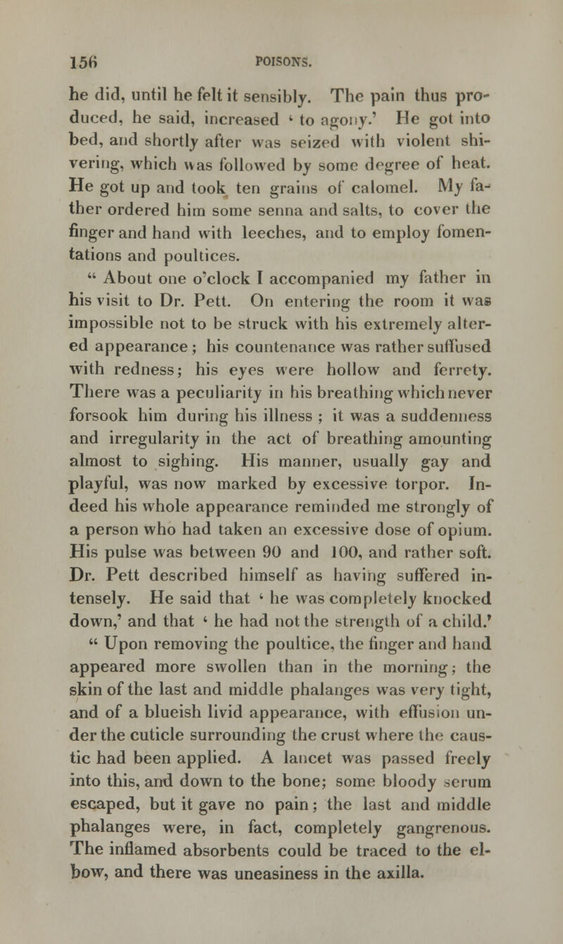 he did, until he felt it sensibly. The pain thus pro- duced, he said, increased ' to agony.' He got into bed, and shortly after was seized with violent shi- vering, which was followed by some degree of heat. He got up and took ten grains of calomel. My fa- ther ordered him some senna and salts, to cover the finger and hand with leeches, and to employ fomen- tations and poultices.  About one o'clock I accompanied my father in his visit to Dr. Pett. On entering the room it was impossible not to be struck with his extremely alter- ed appearance; his countenance was rather suffused with redness; his eyes were hollow and ferrety. There was a peculiarity in his breathing which never forsook him during his illness ; it was a suddenness and irregularity in the act of breathing amounting almost to sighing. His manner, usually gay and playful, was now marked by excessive torpor. In- deed his whole appearance reminded me strongly of a person who had taken an excessive dose of opium. His pulse was between 90 and J00, and rather soft. Dr. Pett described himself as having suffered in- tensely. He said that 4 he was completely knocked down,' and that 4 he had not the strength of a child.*  Upon removing the poultice, the finger and hand appeared more swollen than in the morning; the skin of the last and middle phalanges was very tight, and of a blueish livid appearance, with effusion un- der the cuticle surrounding the crust where the caus- tic had been applied. A lancet was passed freely into this, and down to the bone; some bloody serum escaped, but it gave no pain; the last and middle phalanges were, in fact, completely gangrenous. The inflamed absorbents could be traced to the el- bow, and there was uneasiness in the axilla.