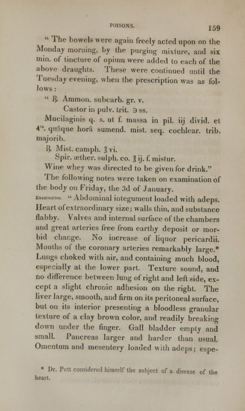  The bowels were again freely acted upon on the Monday morning, by the purging mixture, and six min. of tincture of opium were added to each of the above draughts. These were continued until the Tuesday evening, when the prescription was as fol- lows : u fy Ammon. subcarb. gr. v. Castor in pulv. trit. 3 ss. Mucilaginis q. s. ut f. massa in pil. iij divid. et 4ta. quaque hora sumend. mist. seq. cochlear, trib. majorib. fy Mist, camph. 1 vi. Spir. aether, sulph. co. I ij. f. mistur. Wine whey was directed to be given for drink. The following notes were taken on examination of the body on Friday, the 3d of January. Examination.  Abdominal integument loaded with adeps. Heart of extraordinary size; walls thin, and substance flabby. Valves and internal surface of the chambers and great arteries free from earthy deposit or mor- bid change. No increase of liquor pericardii. Mouths of the coronary arteries remarkably large* Lungs choked with air, and containing much blood, especially at the lower part. Texture sound, and no difference between lung of right and left side, ex- cept a slight chronic adhesion on the right. The liver large, smooth, and firm on its peritoneal surface, but on its interior presenting a bloodless granular texture of a clay brown color, and readily breaking down under the finger. Gall bladder empty and small. Pancreas larger and harder than usual. Omentum and mesentery loaded with adeps; espe- * Dr. Pctt considered himself the subject of a disease of the heart.