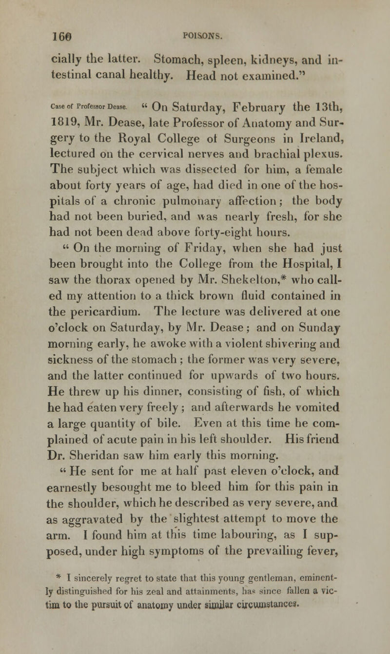 cially the latter. Stomach, spleen, kidneys, and in- testinal canal healthy. Head not examined. case or professor Dease.  On Saturday, February the 13th, 1819, Mr. Dease, late Professor of Anatomy and Sur- gery to the Royal College ot Surgeons in Ireland, lectured on the cervical nerves and brachial plexus. The subject which was dissected for him, a female about forty years of age, had died in one of the hos- pitals of a chronic pulmonary affection; the body had not been buried, and was nearly fresh, for she had not been dead above forty-eight hours.  On the morning of Friday, when she had just been brought into the College from the Hospital, I saw the thorax opened by Mr. Shekelton,* who call- ed my attention to a thick brown fluid contained in the pericardium. The lecture was delivered at one o'clock on Saturday, by Mr. Dease; and on Sunday morning early, he awoke with a violent shivering and sickness of the stomach ; the former was very severe, and the latter continued for upwards of two hours. He threw up his dinner, consisting of fish, of which he had eaten very freely ; and afterwards he vomited a large quantity of bile. Even at this time he com- plained of acute pain in his left shoulder. His friend Dr. Sheridan saw him early this morning.  He sent for me at half past eleven o'clock, and earnestly besought me to bleed him for this pain in the shoulder, which he described as very severe, and as aggravated by the slightest attempt to move the arm. I found him at this time labouring, as I sup- posed, under high symptoms of the prevailing fever, * I sincerely regret to state that this young gentleman, eminent- ly distinguished for his zeal and attainments, ha« since fallen a vic- tim to the pursuit of anatomy under similar circumstances.