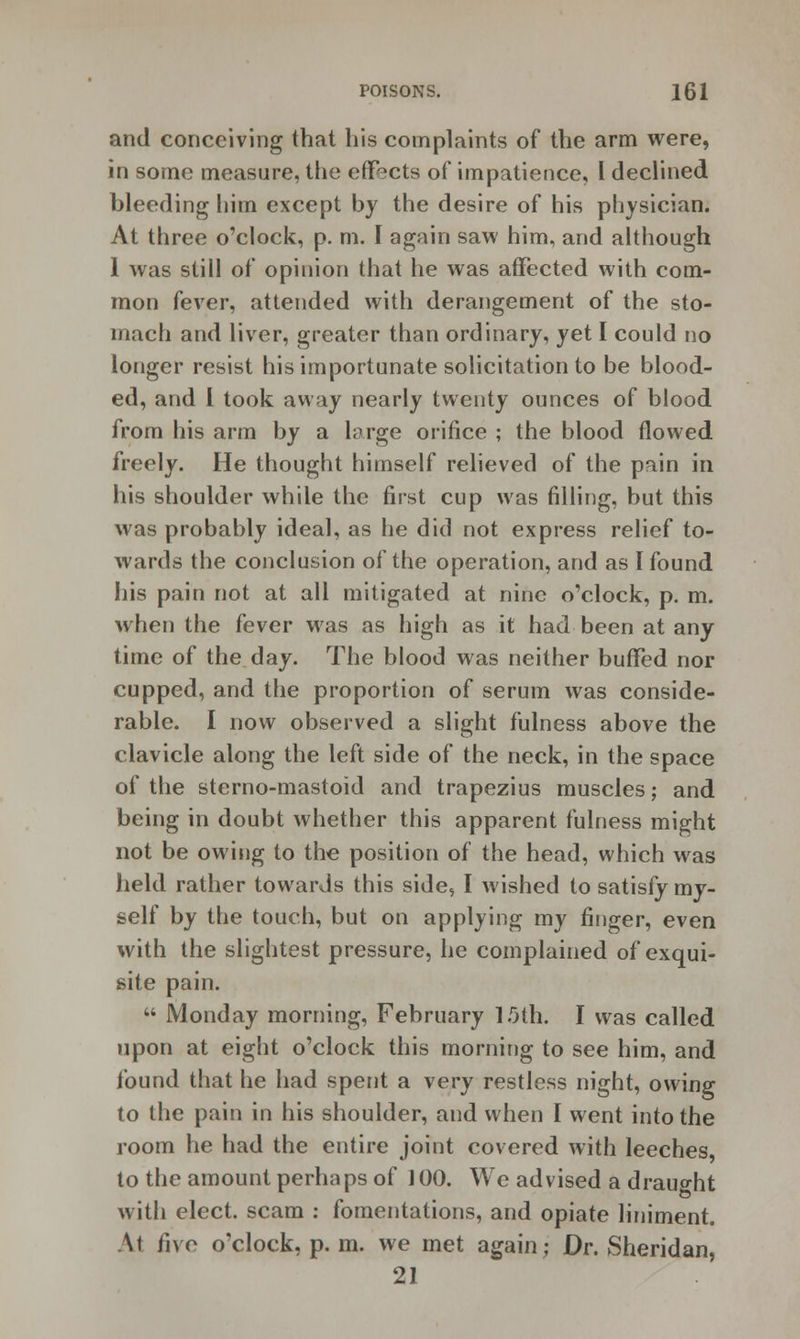 and conceiving that his complaints of the arm were, in some measure, the effects of impatience, I declined bleeding him except by the desire of his physician. At three o'clock, p. m. I again saw him, and although 1 was still of opinion that he was affected with com- mon fever, attended with derangement of the sto- mach and liver, greater than ordinary, yet I could no longer resist his importunate solicitation to be blood- ed, and I took away nearly twenty ounces of blood from his arm by a large orifice ; the blood flowed freely. He thought himself relieved of the pain in his shoulder while the first cup was filling, but this was probably ideal, as he did not express relief to- wards the conclusion of the operation, and as I found his pain not at all mitigated at nine o'clock, p. m. when the fever was as high as it had been at any time of the day. The blood was neither buffed nor cupped, and the proportion of serum was conside- rable. I now observed a slight fulness above the clavicle along the left side of the neck, in the space of the sterno-mastoid and trapezius muscles; and being in doubt whether this apparent fulness might not be owing to the position of the head, which was held rather towards this side, I wished to satisfy my- self by the touch, but on applying my finger, even with the slightest pressure, he complained of exqui- site pain.  Monday morning, February 1.0th. I was called upon at eight o'clock this morning to see him, and found that he had spent a very restless night, owing to the pain in his shoulder, and when I went into the room he had the entire joint covered with leeches, to the amount perhaps of 100. We advised a draught with elect, scam : fomentations, and opiate liniment. \t five o'clock, p. m. we met again; Dr. Sheridan, 21