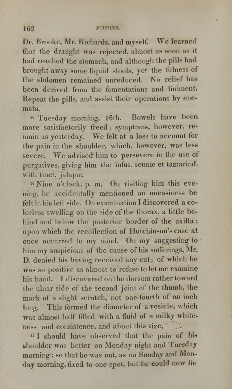 j 52 POISONS. Dr. Brooke, Mr. Richards, and myself. We learned that the draught was rejected, almost as soon as it had reached the stomach, and although the pills had brought away some liquid stools, yet the fulness of the abdomen remained unreduced. No relief has been derived from the fomentations and liniment. Repeat the pills, and assist their operations by ene- mata.  Tuesday morning, 16th. Bowels have been more satisfactorily freed; symptoms, however, re- main as yesterday. We felt at a loss to account for the pain in the shoulder, which, however, was less severe. We advised* him to persevere in the use of purgatives, giving him the infus. sennae et tamarind, with tinct. jalapse.  Nine o'clock, p. m. On visiting him this eve- ning, he accidentally mentioned an uneasiness he felt in his left side. On examination I discovered a co- lorless swelling on the side of the thorax, a little be- hind and below the posterior border of the axilla; upon which the recollection of Hutchinson's case at once occurred to my mind. On my suggesting to him my suspicions of the cause of his sufferings, Mr. D. denied his having received any cut; of which he was so positive as almost to refuse to let me examine his hand. I discovered on the dorsum rather toward the ulnar side of the second joint of the thumb, the mark of a slight scratch, not one-fourth of an inch long. This formed the diameter of a vesicle, which was almost half filled with a fluid of a milky white- ness and consistence, and about this size, J).  I should have observed that the pain of his shoulder was better on Monday night and Tuesdaj morning; so that he was not, as on Sunday and Mon- day morning, fixed to one spot, but he could now lie