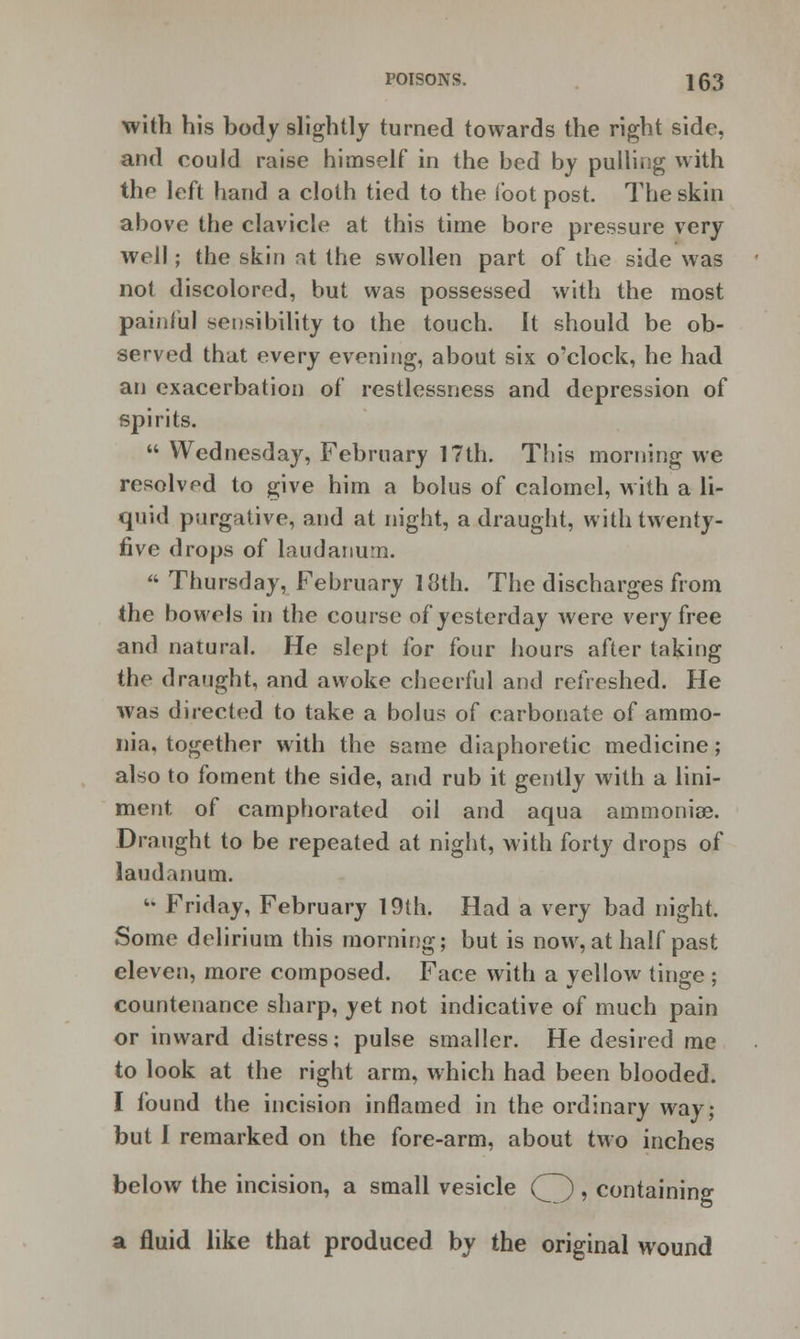 with his body slightly turned towards the right side, and could raise himself in the bed by pulling with the left hand a cloth tied to the loot post. The skin above the clavicle at this time bore pressure very well; the skin at the swollen part of the side was not discolored, but was possessed with the most painful sensibility to the touch. It should be ob- served that every evening, about six o'clock, he had an exacerbation of restlessness and depression of spirits.  Wednesday, February 17th. This morning we resolved to give him a bolus of calomel, with a li- quid purgative, and at night, a draught, with twenty- five drops of laudanum.  Thursday, February 18th. The discharges from the bowels in the course of yesterday were very free and natural. He slept for four hours after taking the draught, and awoke cheerful and refreshed. He was directed to take a bolus of carbonate of ammo- nia, together with the same diaphoretic medicine; also to foment the side, and rub it gently with a lini- ment of camphorated oil and aqua ammoniae. Draught to be repeated at night, with forty drops of laudanum.  Friday, February 19th. Had a very bad night. Some delirium this morning; but is now, at half past eleven, more composed. Face with a yellow tinge ; countenance sharp, yet not indicative of much pain or inward distress; pulse smaller. He desired me to look at the right arm, which had been blooded. I found the incision inflamed in the ordinary way; but I remarked on the fore-arm, about two inches below the incision, a small vesicle (^) , containing a fluid like that produced by the original wound