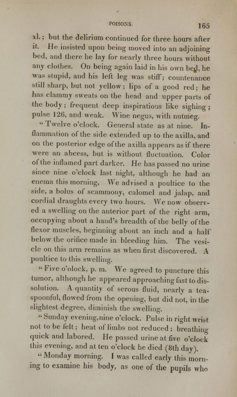 xl.; but the delirium continued for three hours after it. He insisted upon being moved into an adjoining bed, and there he lay for nearly three hours without any clothes. On being again laid in his own be^l, he was stupid, and his left leg was stiff; countenance still sharp, but not yellow; lips of a good red; he has clammy sweats on the head and upper parts of the body ; frequent deep inspirations like sighing; pulse 126, and weak. Wine negus, with nutmeg.  Twelve o'clock. General state as at nine. In- flammation of the side extended up to the axilla, and on the posterior edge of the axilla appears as if there were an abcess, but is without fluctuation. Color of the inflamed part darker. He has passed no urine since nine o'clock last night, although he had an enema this morning, We advised a poultice to the side, a bolus of scammony, calomel and jalap, and cordial draughts every two hours. We now observ- ed a swelling on the anterior part of the right arm, occupying about a hand's breadth of the belly of the flexor muscles, beginning about an inch and a half below the orifice made in bleeding him. The vesi- cle on this arm remains as when first discovered. A poultice to this swelling.  Five o'olock, p. m. We agreed to puncture this tumor, although he appeared approaching fast to dis- solution. A quantity of serous fluid, nearly a tea- spoonful, flowed from the opening, but did not, in the slightest degree, diminish the swelling.  Sunday evening, nine o'clock. Pulse in right wrist not to be felt; heat of limbs not reduced; breathing quick and labored. He passed urine at five o'clock this evening, and at ten o'clock he died (8th day). « Monday morning. I was called early this morn- ing to examine his body, as one of the pupils who