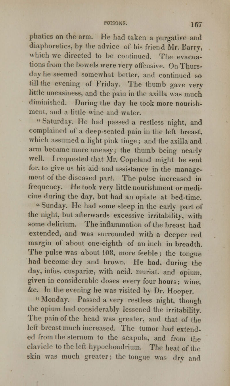 phatics on the arm. He had taken a purgative and diaphoretics, by the advice of his friend Mr. Barry, which we directed to be continued. The evacua- tions from the bowels were very offensive. On Thurs- day he seemed somewhat better, and continued so till the evening of Friday. The thumb gave very little uneasiness, and the pain in the axilla was much diminished. During the day he took more nourish- ment, and a little wine and water.  Saturday. He had passed a restless night, and complained of a deep-seated pain in the left breast, which assumed a light pink tinge; and the axilla and arm became more uneasy; the thumb being nearly well. I requested that Mr. Copeland might be sent for, to give us his aid and assistance in the manage- ment of the diseased part. The pulse increased in frequency. He took very little nourishment or medi- cine during the day, but had an opiate at bed-time.  Sunday. He had some sleep in the early part of the night, but afterwards excessive irritability, with some delirium. The inflammation of the breast had extended, and was surrounded with a deeper red margin of about one-eighth of an inch in breadth. The pulse was about 108, more feeble; the tongue had become dry and brown. He had, during the day, infus. cuspariae, with acid, muriat. and opium, given in considerable doses every four hours; wine, &c. In the evening he was visited by Dr. Hooper.  Monday. Passed a very restless night, though the opium had considerably lessened the irritability. The pain of the head was greater, and that of the left breast much increased. The tumor had extend- ed from the sternum to the scapula, and from the clavicle to the left hypochondrium. The heat of the skin was much greater; the tongue was dry and