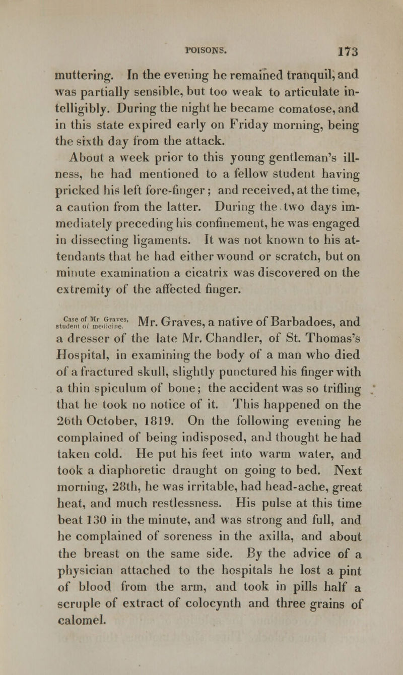 muttering. In the evening he remained tranquil, and was partially sensible, but too weak to articulate in- telligibly. During the night he became comatose, and in this state expired early on Friday morning, being the sixth day from the attack. About a week prior to this young gentleman's ill- ness, he had mentioned to a fellow student having pricked his left fore-finger; and received, at the time, a caution from the latter. During the two days im- mediately preceding his confinement, he was engaged in dissecting ligaments. It was not known to his at- tendants that he had either wound or scratch, but on minute examination a cicatrix was discovered on the extremity of the affected finger. .tuCdent ofr me<S9' Mr. Graves, a native of Barbadoes, and a dresser of the late Mr. Chandler, of St. Thomas's Hospital, in examining the body of a man who died of a fractured skull, slightly punctured his finger with a thin spiculum of bone; the accident was so trifling that he took no notice of it. This happened on the 2bth October, 1819. On the following evening he complained of being indisposed, and thought he had taken cold. He put his feet into warm water, and took a diaphoretic draught on going to bed. Next morning, 28th, he was irritable, had head-ache, great heat, and much restlessness. His pulse at this time beat 130 in the minute, and was strong and full, and he complained of soreness in the axilla, and about the breast on the same side. By the advice of a physician attached to the hospitals he lost a pint of blood from the arm, and took in pills half a scruple of extract of colocynth and three grains of calomel.