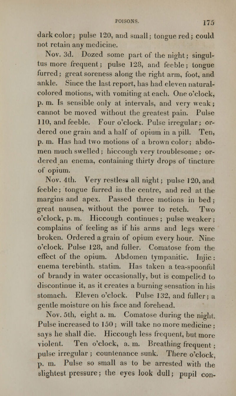 dark color; pulse 120, and small; tongue red; could not retain any medicine. Nov. 3d. Dozed some part of the night; singul- tus more frequent; pulse 128, and feeble; tongue furred; great soreness along the right arm, foot, and ankle. Since the last report, has had eleven natural- colored motions, with vomiting at each. One o'clock, p. m. Is sensible only at intervals, and very weak; cannot be moved without the greatest pain. Pulse 110, and feeble. Four o'clock. Pulse irregular; or- dered one grain and a half of opium in a pill. Ten, p. m. Has had two motions of a brown color; abdo- men much swelled; hiccough very troublesome; or- dered an enema, containing thirty drops of tincture of opium. Nov. 4th. Very restless all night; pulse J20, and feeble; tongue furred in the centre, and red at the margins and apex. Passed three motions in bed; great nausea, without the power to retch. Two o'clock, p. m. Hiccough continues ; pulse weaker; complains of feeling as if his arms and legs were broken. Ordered a grain of opium every hour. Nine o'clock. Pulse 128, and fuller. Comatose from the effect of the opium. Abdomen tympanitic. Injic: enema terebinth, statim. Has taken a tea-spoonful of brandy in water occasionally, but is compelled to discontinue it, as it creates a burning sensation in his stomach. Eleven o'clock. Pulse 132, and fuller; a gentle moisture on his face and forehead. Nov. 5th, eight a. m. Comatose during the nio-ht. Pulse increased to 150; will take no more medicine; says he shall die. Hiccough less frequent, but more violent. Ten o'clock, a. m. Breathing frequent; pulse irregular ; countenance sunk. There o'clock p. m. Pulse so small as to be arrested with the slightest pressure; the eyes look dull; pupil con-